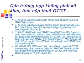 MạngTriThứcThuế
Các trường hợp không phải kê
khai, tính nộp thuế GTGT
 3. Tổ chức, cá nhân không KD, không phải là người nộp thuế
GTGT bán tài sản.
 4. Tổ chức, cá nhân chuyển nhượng dự án đầu tư để sản xuất,
kinh doanh hàng hóa, dịch vụ chịu thuế giá trị gia tăng cho
doanh nghiệp, hợp tác xã.
 5.(1/1/2014) ĐV nộp thuế GTGT theo PPKT bán SP trồng trọt,
chăn nuôi, thuỷ sản, hải sản chưa chế biến thành SP khác hoặc
chỉ qua sơ chế thông thường cho ĐV SX,XK,TM.. không phải kê
khai, tính nộp thuế GTGT. Trên hoá đơn GTGT. Nếu bán hộ, cá
nhân KD và các tổ chức, CN khác thì phải nộp thuế GTGT theo
mức thuế suất 5%
 Hộ, CNKD, DN, HTX và tổ chức kinh tế khác nộp thuế GTGT
theo phương pháp tính trực tiếp trên GTGT khi bán sản phẩm
này ở khâu kinh doanh thương mại thì kê khai, tính nộp thuế
GTGT theo tỷ lệ 1% trên doanh thu.

30
 