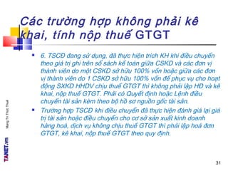 MạngTriThứcThuế
Các trường hợp không phải kê
khai, tính nộp thuế GTGT
 6. TSCĐ đang sử dụng, đã thực hiện trích KH khi điều chuyển
theo giá trị ghi trên sổ sách kế toán giữa CSKD và các đơn vị
thành viên do một CSKD sở hữu 100% vốn hoặc giữa các đơn
vị thành viên do 1 CSKD sở hữu 100% vốn để phục vụ cho hoạt
động SXKD HHDV chịu thuế GTGT thì không phải lập HĐ và kê
khai, nộp thuế GTGT. Phải có Quyết định hoặc Lệnh điều
chuyển tài sản kèm theo bộ hồ sơ nguồn gốc tài sản.
 Trường hợp TSCĐ khi điều chuyển đã thực hiện đánh giá lại giá
trị tài sản hoặc điều chuyển cho cơ sở sản xuất kinh doanh
hàng hoá, dịch vụ không chịu thuế GTGT thì phải lập hoá đơn
GTGT, kê khai, nộp thuế GTGT theo quy định.
31
 