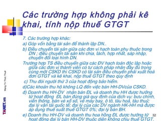 MạngTriThứcThuế
Các trường hợp không phải kê
khai, tính nộp thuế GTGT
7. Các trường hợp khác:
a) Góp vốn bằng tài sản để thành lập DN..
b) Điều chuyển tài sản giữa các đơn vị hạch toán phụ thuộc trong
DN ; điều chuyển tài sản khi chia, tách, hợp nhất, sáp nhập,
chuyển đổi loại hình DN.
Trường hợp TS điều chuyển giữa các ĐV hạch toán độc lập hoặc
giữa các đơn vị thành viên có tư cách pháp nhân đầy đủ trong
cùng một CSKD thì CSKD có tài sản điều chuyển phải xuất hoá
đơn GTGT và kê khai, nộp thuế GTGT theo quy định
c) Thu đòi người thứ 3 của hoạt động bảo hiểm.
d)Các khoản thu hộ không LQ đến việc bán HH-DVcủa CSKD.
đ) Doanh thu HH-DV nhận bán ĐL và doanh thu HH được hưởng
từ hoạt động ĐL bán đúng giá quy định của dịch vụ: bưu chính,
viễn thông, bán vé xổ số, vé máy bay, ô tô, tàu hoả, tàu thuỷ;
đại lý vận tải quốc tế; đại lý của các DV ngành HK-HH mà được
áp dụng thuế suất thuế GTGT 0%; đại lý bán BH.
e) Doanh thu HH-DV và doanh thu hoa hồng ĐL được hưởng từ
hoạt động đại lý bán HH-DV thuộc diện không chịu thuế GTGT.
32
 