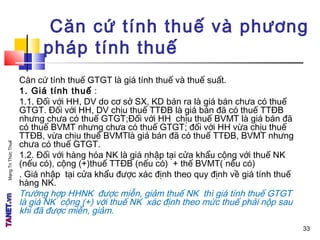 MạngTriThứcThuế
Căn cứ tính thuế và phương
pháp tính thuế
Căn cứ tính thuế GTGT là giá tính thuế và thuế suất.
1. Giá tính thuế :
1.1. Đối với HH, DV do cơ sở SX, KD bán ra là giá bán chưa có thuế
GTGT. Đối với HH, DV chịu thuế TTĐB là giá bán đã có thuế TTĐB
nhưng chưa có thuế GTGT;Đối với HH chịu thuế BVMT là giá bán đã
có thuế BVMT nhưng chưa có thuế GTGT; đối với HH vừa chịu thuế
TTĐB, vừa chịu thuế BVMTlà giá bán đã có thuế TTĐB, BVMT nhưng
chưa có thuế GTGT.
1.2. Đối với hàng hóa NK là giá nhập tại cửa khẩu cộng với thuế NK
(nếu có), cộng (+)thuế TTĐB (nếu có) + thế BVMT( nếu có)
. Giá nhập tại cửa khẩu được xác định theo quy định về giá tính thuế
hàng NK.
Trường hợp HHNK được miễn, giảm thuế NK thì giá tính thuế GTGT
là giá NK cộng (+) với thuế NK xác định theo mức thuế phải nộp sau
khi đã được miễn, giảm.
33
 