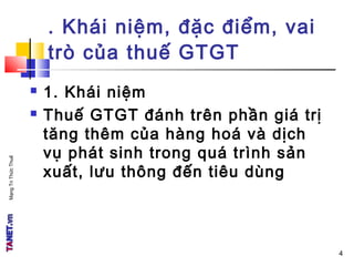MạngTriThứcThuế
. Khái niệm, đặc điểm, vai
trò của thuế GTGT
 1. Khái niệm
 Thuế GTGT đánh trên phần giá trị
tăng thêm của hàng hoá và dịch
vụ phát sinh trong quá trình sản
xuất, lưu thông đến tiêu dùng
4
 