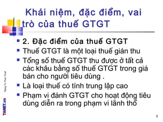 MạngTriThứcThuế
 2. Đặc điểm của thuế GTGT
 Thuế GTGT là một loại thuế gián thu
 Tổng số thuế GTGT thu được ở tất cả
các khâu bằng số thuế GTGT trong giá
bán cho người tiêu dùng .
 Là loại thuế có tính trung lập cao
 Phạm vi đánh GTGT cho hoạt động tiêu
dùng diễn ra trong phạm vi lãnh thổ
Khái niệm, đặc điểm, vai
trò của thuế GTGT
5
 
