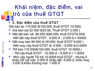 MạngTriThứcThuế
 2. Đặc điểm của thuế GTGT
Giá bán áo 110.000 đ(100.000, thuế GTGT 10.000)
 Giá bán sợi 22 000 đ(20.00, Thuế GTGT 2.000 )
 NM dệt bán vải 66 000 đ(60.000, thuế GTGT6.000)
-NM dệt nộp thuế GTGT : 6.000 đ – 2.000 đ = 4000đ
 NM may bán 99 000 đ( 90.000, thuế GTGT 9.000 )
-NM may nộp thuế GTGT là: 9.000 – 6.000 đ=3.000đ
 TM bán 110 000đ(100.000, thuế GTGT 10 000đ )
- TM nộp thuế GTGT : 10.000 đ – 9.000 đ = 1.000đ
 Như vậy người TD trả 10.000đ thuế GTGT : nhưng ở
khâu SX sợi nộp: 2.000 đ, khâu dệt 4.000 đ, khâu may
3.000 đ,khâu thương mại 1.000 đ
Khái niệm, đặc điểm, vai
trò của thuế GTGT
6
 