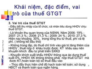 MạngTriThứcThuế
3. Vai trò của thuế GTGT
- Điều tiết thu nhập của tổ chức, cá nhân tiêu dùng HHDV chịu
thuế GTGT.
- Là khoản thu quan trọng của NSNN. Năm 2006: 19% ;
2007: 21,3 %.; 2008: 21,3 %.; 2009: 24 %.; 2010: 27,3 %.
Hiện nay khoảng 30%, trong tổng thu từ thuế, phí và lệ
phí. ( không kể dầu thô)
- Không trùng lắp, do thuế chỉ tính vào giá trị tăng thêm của
HHDV , thuế nộp ở khâu trước được KT khâu sau nên
khuyến khích đầu tư phát triển SXKD
- Khuyến khích xuất khẩu HHDV thông qua áp dụng thuế
suất 0%, HHDV XK không không phải nộp thuế GTGT mà
được KT,hoàn toàn bộ số thuế đầu vào
- Thúc đẩy thực hiện chế độ hạch toán kế toán; sử dụng
HĐCT và thanh toán qua ngân hàng.
Khái niệm, đặc điểm, vai
trò của thuế GTGT
7
 