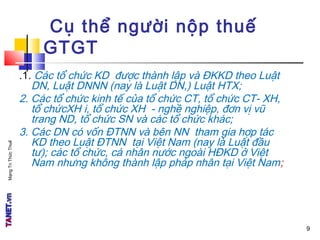 MạngTriThứcThuế
.1. Các tổ chức KD được thành lập và ĐKKD theo Luật
DN, Luật DNNN (nay là Luật DN,) Luật HTX;
2. Các tổ chức kinh tế của tổ chức CT, tổ chức CT- XH,
tổ chứcXH i, tổ chức XH - nghề nghiệp, đơn vị vũ
trang ND, tổ chức SN và các tổ chức khác;
3. Các DN có vốn ĐTNN và bên NN tham gia hợp tác
KD theo Luật ĐTNN tại Việt Nam (nay là Luật đầu
tư); các tổ chức, cá nhân nước ngoài HĐKD ở Việt
Nam nhưng không thành lập pháp nhân tại Việt Nam;
Cụ thể người nộp thuế
GTGT
9
 