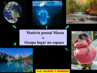 Matéria possui Massa 
e 
Ocupa lugar no espaço 
Prof. VALMIRO T. MENEZES 
 