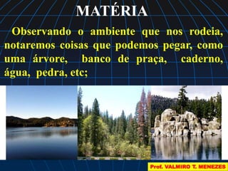 MATÉRIA 
Observando o ambiente que nos rodeia, 
notaremos coisas que podemos pegar, como 
uma árvore, banco de praça, caderno, 
água, pedra, etc; 
Prof. VALMIRO T. MENEZES 
 