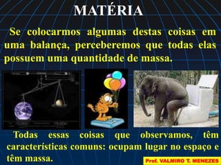 MATÉRIA 
Se colocarmos algumas destas coisas em 
uma balança, perceberemos que todas elas 
possuem uma quantidade de massa. 
Todas essas coisas que observamos, têm 
características comuns: ocupam lugar no espaço e 
têm massa. 
Prof. VALMIRO T. MENEZES 
 