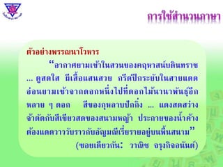 ตัวอย่ำงพรรณนำโวหำร
“อำกำศยำมเช้ำในสวนของคฤหำสน์บดินทรำช
... ดูสดใส ผีเสื้อแสนสวย กรีดปี กระยับในสำยแดด
อ่อนยำมเช้ำจำกดอกหนึ่งไปที่ดอกไม้นำนำพันธุ์อีก
หลำย ๆ ดอก สีของกุหลำบปักกิ่ง ... แดงสดสว่ำง
จ้ำตัดกับสีเขียวสดของสนำมหญ้ำ ประกำยของน้ำค้ำง
ต้องแดดวำววับรำวกับอัญมณีเรี่ยรำยอยู่บนพื้นสนำม”
(ซอยเดียวกัน: วำณิช จรุงกิจอนันต์)
 