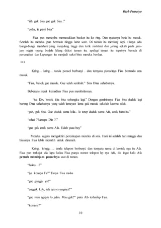 Oleh Prasetyo
10
“iiih gak bisa gue gak bisa .”
“coba, lo pasti bisa”
Fiaa pun mencoba memasukkan basket itu ke ring. Dan nyatanya bola itu masuk.
Setelah itu mereka pun bermain hingga larut sore. Di taman itu memang sepi. Hanya ada
bunga-bunga matahari yang menjulang tinggi dan terik matahari dan jarang sekali pada jam-
jam segini orang berlalu lalang dekat taman itu. apalagi taman itu tepatnya berada di
perumahan dan Lapangan itu menjadi saksi bisu mereka berdua.
***
Kring… kring… tanda ponsel berbunyi . dan ternyata ponselnya Fiaa bertanda sms
masuk.
“Fiaa, besok gue masuk. Gue udah sembuh.” Sms Dina sahabatnya.
Beberapa menit kemudian Fiaa pun membalasnya.
“iya Din, besok kita bisa sebangku lagi.” Dengan gembiranya Fiaa bisa duduk lagi
bareng Dina sahabatnya yang udah lumayan lama gak masuk sekolah karena sakit.
“yah, gak bisa. Gue duduk sama lolla.. lo tetep duduk sama Afa, anak baru itu.”
“what ? kenapa Din ?.”
“gue gak enak sama Afa. Udah yaaa bay”
Mereka segera mengakhiri percakapan mereka di sms. Hari ini adalah hari minggu dan
biasanya Fiaa lebih memilih untuk dirumah.
Kring.. kringg….. tanda telepon berbunyi. dan ternyata nama di kontak nya itu Afa.
Fiaa pun terkejut dia lupa kalau Fiaa punya nomer telepon hp nya Afa, dia ingat kalo Afa
pernah meminjam ponselnya saat di taman.
“haloo…?”
“iya kenapa Fa?” Tanya Fiaa malas
“gue ganggu ya?”
“enggak kok, ada apa emangnya?”
“gue mau ngajak lo jalan. Mau gak?” pinta Afa terhadap Fiaa.
“kemana?”
 