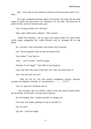 Oleh Prasetyo
11
“udah , nanti lo juga tau, kita ketemuan di sekolah ya? Karna gue gatau rumah lo. oke ..
babay…”
Fiaa segera mengakhiri percakapan singkat itu di ponselnya. Dia segera siap-siap untuk
menuju ke sekolah dan pergi bersama Afa. Sebenernya Fiaa pun malas. Tapi karena hari ini
adalah hari libur, jadi dia di bebaskan untuk pergi.
“mah, Fiaa pergi sebentar yaah. Dah maah..”
“ingat, jangan malem-malem pulangnya.” Pinta mamanya
Setelah Fiaa berpamitan , dan iya segera pergi menuju sekolah. Fiaa segera menuju
sekolah dengan menggunakan Bus, setelah beberapa menit iya menunggu Bus tak juga
datang.
“hai.. apa kabar.” Sapa seorang lelaki yang berhenti tepat di depannya
“iya?” Fiaa tak mengenali lelaki ini karna dia memakai helm
“mau kemana?” Tanya lelaki itu
“mauu…. mau ke sekolah.” Jawab Fiaa gugup.
“bukannya ini hari minggu?” Tanya lelaki itu lagi kepadanya
“maaf, anda siapa? Bisa tolong di buka helm nya?” pinta Fiaa kepada lelaki itu
“masa kamu gak kenal sama aku?”
“tidak, aku gak tau.” Fiaa diam mencoba mengingatnya. Suaranya, sapaannya
sepertinya dia mengenali sosok lelaki ini. tapi apakah diaa……………????????
“Aku Avi. Ingat kan?” di bukanya helm itu
Fiaa tercengang, diam dan membisu. Lelaki ini yang dulu pernah menyakiti hatinya
kini dia kembali, dan kini lelaki ini berada tepat di depannya.
“hei. Kok bengong. Haii,,” kembali sapa lelaki ini berulang kali
“Fiaa hanya diam dengan pandangan kosong ke arah lelaki ini
“mau aku antar?”
“gak usah .” jawab Fiaa singkat
 