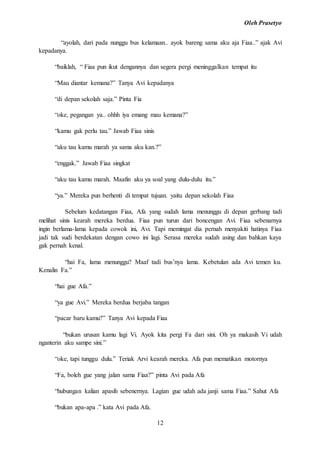Oleh Prasetyo
12
“ayolah, dari pada nunggu bus kelamaan.. ayok bareng sama aku aja Fiaa..” ajak Avi
kepadanya.
“baiklah, “ Fiaa pun ikut dengannya dan segera pergi meninggalkan tempat itu
“Mau diantar kemana?” Tanya Avi kepadanya
“di depan sekolah saja.” Pinta Fia
“oke, pegangan ya.. ohhh iya emang mau kemana?”
“kamu gak perlu tau.” Jawab Fiaa sinis
“aku tau kamu marah ya sama aku kan.?”
“enggak.” Jawab Fiaa singkat
“aku tau kamu marah. Maafin aku ya soal yang dulu-dulu itu.”
“ya.” Mereka pun berhenti di tempat tujuan. yaitu depan sekolah Fiaa
Sebelum kedatangan Fiaa, Afa yang sudah lama menunggu di depan gerbang tadi
melihat sinis kearah mereka berdua. Fiaa pun turun dari boncengan Avi. Fiaa sebenarnya
ingin berlama-lama kepada cowok ini, Avi. Tapi memingat dia pernah menyakiti hatinya Fiaa
jadi tak sudi berdekatan dengan cowo ini lagi. Serasa mereka sudah asing dan bahkan kaya
gak pernah kenal.
“hai Fa, lama menunggu? Maaf tadi bus’nya lama. Kebetulan ada Avi temen ku.
Kenalin Fa.”
“hai gue Afa.”
“ya gue Avi.” Mereka berdua berjaba tangan
“pacar baru kamu?” Tanya Avi kepada Fiaa
“bukan urusan kamu lagi Vi. Ayok kita pergi Fa dari sini. Oh ya makasih Vi udah
nganterin aku sampe sini.”
“oke, tapi tunggu dulu.” Teriak Arvi kearah mereka. Afa pun mematikan motornya
“Fa, boleh gue yang jalan sama Fiaa?” pinta Avi pada Afa
“hubungan kalian apasih sebenernya. Lagian gue udah ada janji sama Fiaa.” Sahut Afa
“bukan apa-apa .” kata Avi pada Afa.
 