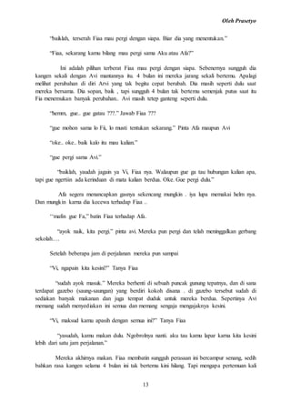Oleh Prasetyo
13
“baiklah, terserah Fiaa mau pergi dengan siapa. Biar dia yang menentukan.”
“Fiaa, sekarang kamu bilang mau pergi sama Aku atau Afa?”
Ini adalah pilihan terberat Fiaa mau pergi dengan siapa. Sebenernya sungguh dia
kangen sekali dengan Avi mantannya itu. 4 bulan ini mereka jarang sekali bertemu. Apalagi
melihat perubahan di diri Arvi yang tak begitu cepat berubah. Dia masih seperti dulu saat
mereka bersama. Dia sopan, baik , tapi sungguh 4 bulan tak bertemu semenjak putus saat itu
Fia menemukan banyak perubahan.. Avi masih tetep ganteng seperti dulu.
“hemm, gue.. gue gatau ???.” Jawab Fiaa ???
“gue mohon sama lo Fii, lo musti tentukan sekarang.” Pinta Afa maupun Avi
“oke.. oke.. baik kalo itu mau kalian.”
“gue pergi sama Avi.”
“baiklah, yaudah jagain ya Vi, Fiaa nya. Walaupun gue ga tau hubungan kalian apa,
tapi gue ngertiin ada kerinduan di mata kalian berdua. Oke. Gue pergi dulu.”
Afa segera menancapkan gasnya sekencang mungkin . iya lupa memakai helm nya.
Dan mungkin karna dia kecewa terhadap Fiaa ..
‘‘mafin gue Fa,” batin Fiaa terhadap Afa.
“ayok naik, kita pergi.” pinta avi. Mereka pun pergi dan telah meninggalkan gerbang
sekolah….
Setelah beberapa jam di perjalanan mereka pun sampai
“Vi, ngapain kita kesini?” Tanya Fiaa
“sudah ayok masuk.” Mereka berhenti di sebuah puncak gunung tepatnya, dan di sana
terdapat gazebo (saung-saungan) yang berdiri kokoh disana . di gazebo tersebut sudah di
sediakan banyak makanan dan juga tempat duduk untuk mereka berdua. Sepertinya Avi
memang sudah menyediakan ini semua dan memang sengaja mengajaknya kesini.
“Vi, maksud kamu apasih dengan semua ini?” Tanya Fiaa
“yasudah, kamu makan dulu. Ngobrolnya nanti. aku tau kamu lapar karna kita kesini
lebih dari satu jam perjalanan.”
Mereka akhirnya makan. Fiaa membatin sungguh perasaan ini bercampur senang, sedih
bahkan rasa kangen selama 4 bulan ini tak bertemu kini hilang. Tapi mengapa pertemuan kali
 