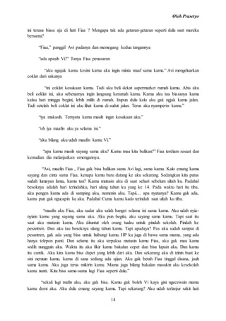 Oleh Prasetyo
14
ini terasa biasa aja di hati Fiaa ? Mengapa tak ada getaran-getaran seperti dulu saat mereka
bersama?
“Fiaa,” panggil Avi padanya dan memegang kedua tangannya
“ada apasih Vi?” Tanya Fiaa penasaran
“aku ngajak kamu kesini karna aku ingin minta maaf sama kamu.” Avi mengeluarkan
coklat dari sakunya
“ini coklat kesukaan kamu. Tadi aku beli dekat supermarket rumah kamu. Abis aku
beli coklat ini, aku sebenarnya ingin langsung kerumah kamu. Karna aku tau biasanya kamu
kalau hari minggu begini, lebih milih di rumah. Itupun dulu kalo aku gak ngjak kamu jalan.
Tadi setelah beli coklat ini aku lihat kamu di sudut jalan. Terus aku nyamperin kamu.”
“iya makasih. Ternyata kamu masih ingat kesukaan aku.”
“oh iya maafin aku ya selama ini.”
“aku bilang aku udah maafin kamu Vi.”
“apa kamu masih sayang sama aku? Kamu mau kita balikan?” Fiaa terdiam sesaat dan
kemudian dia melanjutkan omongannya.
“Avi, maafin Fiaa , Fiaa gak bisa balikan sama Avi lagi, sama kamu. Kalo emang kamu
sayang dan cinta sama Fiaa, kenapa kamu baru datang ke aku sekarang. Sedangkan kita putus
sudah lumayan lama, kamu tau? Kamu mutusin aku di saat sehari sebelum ultah ku. Padahal
besoknya adalah hari terindahku, hari ulang tahun ku yang ke 14. Pada waktu hari itu tiba,
aku pengen kamu ada di samping aku, nemenin aku. Tapii… apa nyatanya? Kamu gak ada,
kamu pun gak ngucapin ke aku. Padahal Cuma kamu kado terindah saat ultah ku tiba.
“maafin aku Fiaa, aku sadar aku salah banget selama ini sama kamu. Aku udah nyia-
nyiain kamu yang sayang sama aku. Aku pun begitu, aku sayang sama kamu. Tapi saat itu
saat aku mutusin kamu. Aku dituntut oleh orang tuaku untuk pindah sekolah. Pindah ke
pesantren. Dan aku tau besoknya ulang tahun kamu. Tapi apadaya? Pas aku sudah sampai di
pesantren, gak ada yang bisa untuk hubungi kamu. HP ku juga di bawa sama mama, yang ada
hanya telepon panti. Dan selama itu aku terpaksa mutusin kamu Fiaa, aku gak mau kamu
sedih nungguin aku. Waktu itu aku fikir kamu bakalan cepet dan bisa lupain aku. Dan kamu
itu cantik. Aku kira kamu bisa dapet yang lebih dari aku. Dan sekarang aku di izinin buat ke
sini nemuin kamu. karna di sana sedang ada ujian. Aku gak betah Fiaa tinggal disana, jauh
sama kamu. Aku juga terus mikirin kamu. Mama juga bilang bakalan masukin aku kesekolah
kamu nanti. Kita bisa sama-sama lagi Fiaa seperti dulu.”
“sekali lagi mafin aku, aku gak bisa. Kamu gak boleh Vi kaya gini ngecewain mama
kamu demi aku. Aku dulu emang sayang kamu. Tapi sekarang? Aku udah terlanjur sakit hati
 