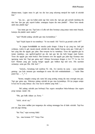 Oleh Prasetyo
16
dimana-mana, Lagian masa lo gak tau dia kan yang sekarang menjadi hot topik di sekolah
kita.”
“iya, iya… gue tau kalian pada nge fans sama dia. tapi gue gak pernah mandang dia
dari luar dan gue gak seperti kalian. emangnya kapan dia mau pindah? . Masa baru masuk
udah mau pindah lagi.”
“yaa mana gue tau. Tapi kata si Lolla noh fans beratnya yang punya mata-mata banyak,
katanya dia pindah nanti malem.”
“apa? Okelah pulang sekolah gue mau kerumahnya.”
“apa? Sejak kapan lo tau rumahnya ? lo tau rumah Afa ? kok lo ga pernah cerita sih?”
“lo jangan berisiiiiiiiiiiiiik tar mereka pada denger. Cukup lo aja yang tau. Jadi gini
ceritanya, waktu lo gak masuk-masuk sekolah dia minta duduk bareng sama gue. Udah gitu 3
hari yang lalu dia ngajak gue jalan. Dan ternyata itu ke rumahnya. Terus dia ngajakin gue ke
taman rumahnya. yaa ngobrol-ngobrol aja sih, tapi gue liat dia hobi banget main basket.
Terus dia ngajak gue main basket. Dan kemaren sore dia ngajak gue jalan lagi. Katanya mau
ngomong suatu hal. Tapi gue gatau apa? Abisnya bersamaan dengan si Avi ??? Lo tau Avi
kan? Mantan yang gue sayang banget ngajak gue balikan lagi tadi sore. Dia nyeritain
semuanya sama gue Din. Gila kan? .”
“ckckck,, beruntung kali nasibmu Fii. Afa, Avi mereka itu sama – sama makhluk
ganteng.. yaa kalo menurut gue mendingan lo sama Afa deh wahahahahahah …..” ledek Dina
pada Fiaa … ^_^ !
“hemm, mungkin emang ada suatu hal yang penting emang dia mau omongin sma gue.
Tapi gue gatau apa. Makanya pulang sekolah ini gue mau kerumahnya. Oh iya jangan sampe
lo kasi tau ke yang lainnya oke. Gue tau lo sahabat yang baik.”…..
Bel pulang sekolah pun berbunyi. Fiaa segera merapikan buku-bukunya dan segera
pergi menuju rumah Afa
“Din, gue balik duluan ya. Sorry. “
“okeh.. ati-ati say.”
Fiaa terus melihat jam tangannya dia sedang menunggu bus di halte sekolah. Tapi bus
pun tak juga datang.
“hai Fiaa,” sapa seorang lelaki
“iya.. mau kemana Vi?” Tanya Fiaa
 