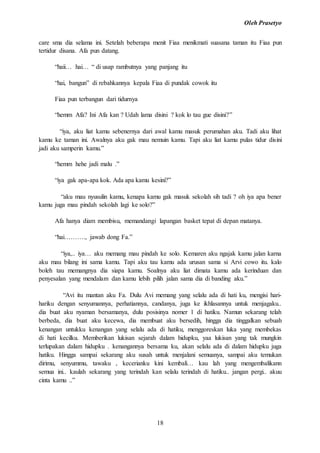 Oleh Prasetyo
18
care sma dia selama ini. Setelah beberapa menit Fiaa menikmati suasana taman itu Fiaa pun
tertidur disana. Afa pun datang.
“haii… hai… “ di usap rambutnya yang panjang itu
“hai, bangun” di rebahkannya kepala Fiaa di pundak cowok itu
Fiaa pun terbangun dari tidurnya
“hemm Afa? Ini Afa kan ? Udah lama disini ? kok lo tau gue disini?”
“iya, aku liat kamu sebenernya dari awal kamu masuk perumahan aku. Tadi aku lihat
kamu ke taman ini. Awalnya aku gak mau nemuin kamu. Tapi aku liat kamu pulas tidur disini
jadi aku samperin kamu.”
“hemm hehe jadi malu .”
“iya gak apa-apa kok. Ada apa kamu kesini?”
“aku mau nyusulin kamu, kenapa kamu gak masuk sekolah sih tadi ? oh iya apa bener
kamu juga mau pindah sekolah lagi ke solo?”
Afa hanya diam membisu, memandangi lapangan basket tepat di depan matanya.
“hai………., jawab dong Fa.”
“iya,.. iya… aku memang mau pindah ke solo. Kemaren aku ngajak kamu jalan karna
aku mau bilang ini sama kamu. Tapi aku tau kamu ada urusan sama si Arvi cowo itu. kalo
boleh tau memangnya dia siapa kamu. Soalnya aku liat dimata kamu ada kerinduan dan
penyesalan yang mendalam dan kamu lebih pilih jalan sama dia di banding aku.”
“Avi itu mantan aku Fa. Dulu Avi memang yang selalu ada di hati ku, mengisi hari-
hariku dengan senyumannya, perhatiannya, candanya, juga ke ikhlasannya untuk menjagaku..
dia buat aku nyaman bersamanya, dulu posisinya nomer 1 di hatiku. Namun sekarang telah
berbeda, dia buat aku kecewa, dia membuat aku bersedih, hingga dia tinggalkan sebuah
kenangan untukku kenangan yang selalu ada di hatiku, menggoreskan luka yang membekas
di hati kecilku. Memberikan lukisan sejarah dalam hidupku, yaa lukisan yang tak mungkin
terlupakan dalam hidupku . kenangannya bersama ku, akan selalu ada di dalam hidupku juga
hatiku. Hingga sampai sekarang aku susah untuk menjalani semuanya, sampai aku temukan
dirimu, senyummu, tawaku , kecerianku kini kembali… kau lah yang mengembalikann
semua ini.. kaulah sekarang yang terindah kan selalu terindah di hatiku.. jangan pergi.. akuu
cinta kamu ..”
 