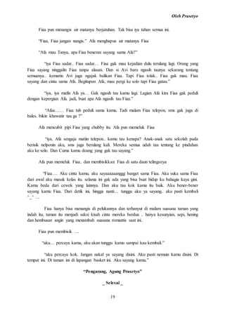 Oleh Prasetyo
19
Fiaa pun menangis air matanya berjatuhan. Tak bisa iya tahan semua ini.
“Fiaa, Fiaa jangan nangis.” Afa menghapus air matanya Fiaa
“Afa mau Tanya, apa Fiaa beneran sayang sama Afa?”
“iya Fiaa sadar.. Fiaa sadar… Fiaa gak mau kejadian dulu terulang lagi. Orang yang
Fiaa sayang ninggalin Fiaa tanpa alasan. Dan si Avi baru ngasih taunya sekarang tentang
semuanya.. kemarin Avi juga ngajak balikan Fiaa. Tapi Fiaa tolak.. Fiaa gak mau. Fiaa
sayang dan cinta sama Afa. Begitupun Afa, mau pergi ke solo tapi Fiaa gatau.”
“iya, iya mafin Afa ya… Gak ngasih tau kamu lagi. Lagian Afa kira Fiaa gak peduli
dengan kepergian Afa. jadi, buat apa Afa ngasih tau Fiaa.”
“Afaa…… Fiaa tuh peduli sama kamu. Tadi malam Fiaa telepon, sms gak juga di
bales. bikin khawatir tau ga ?”
Afa mencubit pipi Fiaa yang chubby itu. Afa pun memeluk Fiaa
“iya, Afa sengaja matiin telepon.. kamu tau kenapa? Anak-anak satu sekolah pada
berisik nelponin aku, sms juga berulang kali. Mereka semua udah tau tentang ke pindahan
aku ke solo. Dan Cuma kamu doang yang gak tau sayang.”
Afa pun memeluk Fiaa.. dan membisikkan Fiaa di satu daun telinganya
“Fiaa…. Aku cinta kamu, aku sayaaaaaanggg banget sama Fiaa. Aku suka sama Fiaa
dari awal aku masuk kelas itu. selama ini gak ada yang bisa buat hidup ku bahagia kaya gini.
Kamu beda dari cewek yang lainnya. Dan aku tau kok kamu itu baik. Aku bener-bener
sayang kamu Fiaa. Dari detik ini, hingga nanti… tunggu aku ya sayang.. aku pasti kembali
^_^ …
Fiaa hanya bisa menangis di pelukannya dan terhanyut di malam suasana taman yang
indah itu, taman itu menjadi saksi kisah cinta mereka berdua .. hanya kesunyian, sepi, hening
dan hembusan angin yang menambah suasana romantis saat ini..
Fiaa pun membisik …
“aku… percaya kamu, aku akan tunggu kamu sampai kau kembali.”
“aku percaya kok. Jangan nakal ya sayang disini. Aku pasti nemuin kamu disini. Di
tempat ini. Di taman ini di lapangan basket ini. Aku sayang kamu.”
“Pengarang, Agung Prasetyo”
_ Selesai _
 