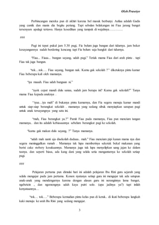 Oleh Prasetyo
3
Perbincangan mereka pun di akhiri karena bel masuk berbunyi. Aufiaa adalah Gadis
yang cantik dan manis dia begitu periang. Tapi sebulan belakangan ini Fiaa jarang banget
tersenyum apalagi tertawa. Hanya kesedihan yang tampak di wajahnya………….
###
Pagi ini tepat pukul jam 5.30 pagi, Fia belum juga bangun dari tidurnya. jam beker
kesayangannya sudah berdering kencang tapi Fia belum saja bangkit dari tidurnya.
“Fiaa... Fiaaa... bangun sayang, udah pagi.” Teriak mama Fiaa dari arah pintu . tapi
Fiaa tak juga bangun.
“tok…tok…. Fiaa sayang, bangun nak. Kamu gak sekolah ?’’ diketuknya pintu kamar
Fiaa beberapa kali oleh mamanya.
“iya maaah. Fiaa udah banguun ni.”
“ayok cepat mandi dulu sanaa, sudah jam berapa ini? Kamu gak sekolah?” Tanya
mama Fiaa kepada anaknya .
‘‘iyaa…iya mah” di bukanya pintu kamarnya, dan Fia segera menuju kamar mandi
untuk siap-siap berangkat sekolah . mamanya yang sedang sibuk menyiapkan sarapan pagi
untuk anak tersayangnya yang satu ini.
“mah, Fiaa berangkat ya.?” Pamit Fiaa pada mamanya, Fiaa pun mencium tangan
mamanya.. dan itu adalah kebiasaannya sebelum berangkat pagi ke sekolah.
“kamu gak makan dulu sayang, ?” Tanya mamanya.
“udah mah nanti aja disekolah dadaaa.. mah.” Fiaa mencium pipi kanan mama nya dan
segera meninggalkan rumah . Mamanya tak lupa memberinya sekotak bekal makanan yang
berisi cake stobery kesukaannya. Mamanya juga tak lupa menyelipkan uang jajan ke dalam
tasnya. dan seperti biasa, ada kang dani yang selalu setia mengantarnya ke sekolah setiap
pagi.
###
Pelajaran pertama pun dimulai hari ini adalah pelajaran Ibu Rini guru sejarah yang
selalu mengajar pada jam pertama. Konon nyatanya setiap guru ini mengajar tak ada satupun
anak-anak yang mendengarnya karena dengan alasan guru ini neranginnya lama banget,
ngebetein , dan ngomongnya udah kaya putri solo. (apa jadinya ya?) tapi inilah
kenyataannya…
“tok… tok….” Beberapa kemudian pintu kelas pun di ketuk.. di ikuti beberapa langkah
kaki menuju ke arah Bu Rini yang sedang mengajar.
 