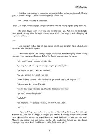 Oleh Prasetyo
5
“misalnya nanti sahabat lo masuk gue bakalan janji akan pindah tempat duduk. Kenalin
gue Afa. Nama Lo siapa? Diulurkan satu tangannya kearah Fiaa.
“Fiaa.” Jawab Fiaa singkat dan dingin.
“okeh. Afa hanya memandangnya dengan senyuman khas ala lesung pipinya yang manis itu.
Afa heran dengan sikap cewe yang satu ini sebut saja Fiaa. Dari awal dia masuk kelas
hanya cewek ini yang diam dan tidak bersuara sama sekali. Dan hanya cewek inilah yang tak
terpesona melihatnya.
###
Dua hari telah berlalu Dina tak juga masuk sekolah pagi ini seperti biasa ada pelajaran
sejarah Bu Rini yang bikin ngantuk.
“Haaaaaah ngantuk. Di taruhnya tasnya ke mejanya” keluh Fiaa yang tumben datang
pagi-pagi begini tak seperti biasanya. Paling dia datang juga pas-pasan bel masuk.
“haii.. pagi..” sapa cowo satu ini yaitu Afa.
“iya pagi..” jawab Fiaa seperti biasanya singkat padat dan jelas !
“gue duduk sini ya.?” Pinta Afa pada Fiaa
“ah, iya.. terserah lo .” jawab Fiaa sinis
“temen lo Dina kemana ? udah dua hari dia gak masuk apa lo gak jengukin ?’’
“bukan urusan lo. “ jawab Fiaa sinis
“kok lo sinis banget sih sama gue.? Gue itu kan nanya baik-baik.”
“iya maaf, abisnya lo nyebelin.”
“nyebelin?”
“iya, nyebelin.. sok ganteng sok cool, sok perfect, sok keren.”
“apa ….? “
“gak usah kaget gitu deh . Gue tau fans lo tuh udah pada dateng dari tadi pagi.
Kemaren aja para fans lo nunggu di bangku gue sebelum lo dateng, sampe-sampe mereka
pada mohon-mohon supaya gue pindah ketempat duduk belakang. Lo kira gue mau apa.?
Makanya gue dateng pagi gini supaya mereka gak nongkrongin bangku gue lagi. Lagian
bukan gue yang minta kan kalo akhirnya lo milih duduk sama gue.?”
 
