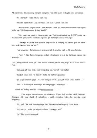 Oleh Prasetyo
6
Afa membatin. Dia sekarang mengerti mengapa Fiaa akhir-akhir ini begitu sinis kepadanya.
“lo cemburu?” Tanya Afa ke arah Fiaa
“Haahhh apa lu kata? Gue cemburu? Gak akan .” jawab Fiaa sinis
“lo tuh manis, jangan marah2 mulu kenapa. Biarin aja temen-temen lo bersikap seperti
itu ke gue. Toh bukan urusan lo juga kan Fi.”
“iya,, iyaa.. gue ngerti ini bukan urusan gue. Tapi tempat duduk gue di HM’ in apa gue
bakalan diem aja? Mereka seenaknya ngusir2 gue ke tempat duduk belakang?”
“misalnya lo di usir. Gue bakalan tetep duduk di samping elo dimana pun elo duduk
kalo perlu mereka yang gue usir.”
Fiaa ternganga , dia tak percaya apa yang tadi di ucapkan oleh si Afa anak baru itu.
“apa? “ Fiaa hanya ternganga melihat celotehannya si Afa itu. bel tanda masuk pun
berbunyi~….
“bel, pulang sekolah, main yuk. Gue anterin kemana pun lo mau pergi. oke.?” Pinta Afa ke
Fiaa.
“gak, gue gak mau main. Gue mau pulang aja.” Jawab Fiaa singkat
“ayolaah sekali-kali Fiii please.’’ Pinta Afa maksa kepadanya
“ya ya ya sebentar aja ya…? Lo tau kan gue cewek . jadi gak boleh keluar malem …”
“oke.” Afa tersenyum kearahnya dan mengangguk menyetujui.…
Setelah bel pulang berbunyi. Kringgggggggggggg ………
Fiaa segera membereskan buku-bukunya. Karna bel sekolah sudah berbunyi.
Begitupun Afa yang duduk di sebelahnya , sudah merapikan buku dan siap-siap pergi
dengannya..
“Fii, ayok.” Di tarik satu tangannya Fiaa dan mereka berdua pergi keluar kelas
“sebentar ya.. motor gue di parkir disana. Lo tunggu sini.”
“ya.” Fiaa pun mengangguk.
 