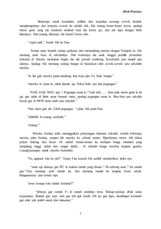 Oleh Prasetyo
7
Beberapa menit kemudian. terlihat dari kejauhan seorang cowok hendak
menghampirinya dan ternyata cowok itu adalah Afa. Dia emang bener-bener keren. apalagi
motor gede yang dia kendarai nambah buat dia keren aja, dan tak lupa dengan helm
hitamnya. Dan emang faktanya dia bener2 keren abis.
‘’cepet naik.” Suruh Afa ke Fiaa
Semua mata hendak tertuju padanya dan memandang mereka dengan Nampak iri. Afa
memang anak baru di sekolahnya. Dan kononnya dia anak tunggal pemilik perusahan
terkenal di Jakarta meskipun begitu dia tak pernah sombong. Kesekolah pun tampil apa
adanya. Apalagi Afa memang sedang hangat di bicarakan oleh cewek-cewek satu sekolahn
mereka.
“lo liat gak mereka pada mandang kita kaya gitu Fa. Sinis banget.”
“mereka iri sama lo, udah diemin aja. Pakai helm nya dan pegangan.”
“GAK GAK MAU apa ? Pegangan sama lo ? Gak deh…… baru naik motor gede lo ini
aja gue udah di liatin sama banyak mata, apalagi pegangan sama lo. Bisa-bisa pas sekolah
besok gue di MOP sama anak satu sekolah.’’
“bisa diem gak sih. Udah pegangan. “ pinta Afa pada Fiaa
“ishhhhh lo emang nyebelin.”
“emang.!”
Mereka berdua telah meninggalkan pekarangan halaman sekolah. setelah beberapa
mereka jalan berdua, sampai lah mereka ke sebuah taman. Diparkirnya motor Afa dekat
pohon rindang dan besar. Di sudut2 taman-taman itu terdapat bunga matahari yang
menjulang tinggi, indah dan sangat indah… di sebelah bunga tersebut tampak gazebo
( saung2saungan untuk mereka berteduh).
“Fa, ngapain kita ke sini?” Tanya Fiaa kearah Afa sambil memberikan helm nya.
“main aja abisnya gue BT. lo taukan rumah yang disana ? Di sebrang sana ? Itu rumah
gue.” Fiaa menatap arah rumah itu. dan memang rumah itu tampak besar sekali.
Bangunannya pun tertata rapi.
“terus kenapa kita malah ketaman?”
“abisnya gue suntuk Fi di rumah sendirian terus. Bokap-nyokap sibuk sama
kerjaannya. Rumah gue sepi. Jadi gue tuh gak betah. Oh iya gue lupa, mendingan kerumah
gue dulu yuk ambil snack dan minuman.”
 