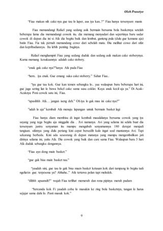Oleh Prasetyo
9
“Fiaa makan nih cake nya gue tau lo laper, aus iya kan..?’' Fiaa hanya tersenyum manis
Fiaa memandangi Rafael yang sedang asik bermain bersama bola basketnya setelah
beberapa lama dia memandangi cowok itu. dia memang menyadari dan sepertinya baru sadar
cowok di depan dia ini si Afa dia begitu baik dan lembut, ganteng pula (dulu gue kemana aja)
batin Fiaa. Fia tak pernah memandang cowo dari sebelah mata. Dia melihat cowo dari sifat
dan kepribadiannya. Itu lebih penting baginya.
Rafael menghampiri Fiaa yang sedang duduk dan sedang asik makan cake stoberynya.
Karna memang kesukaannya adalah cake stobery.
“enak gak cake nya?”tanya Afa pada Fiaa
“hem.. iya enak. Gue emang suka cake stoberry.” Sahut Fiaa..
“iya gue tau kok. Gue kan temen sebangku lo.. yaa walaupun baru beberapa hari ini,
gue juga sering liat lo bawa bekel cake sama susu coklat. Kaya anak kecil aja ya.” Di Acak-
Acaknya Poni cewek satu ini, Fiaa.
“apasihhh Afa… jangan iseng deh.” Oh iya lo gak mau ini cake nya?”
”udah lo aja” kembali Afa menuju lapangan untuk bermain basket lagi
Fiaa hanya diam membisu di ingat kembali masalalunya bersama cowok yang iya
sayang yang tega begitu aja ninggalin dia . Avi namanya. Avi yang selama ini selalu buat dia
tersenyum justru senyuman itu mampu mengubah senyumannya 180 derajat menjadi
tangisan. sifatnya yang dulu periang kini cepat bersedih kalo ingat soal mantannya Avi. Tapi
sekarang berbeda. Kini ada seseorang di depan matanya yang mampu mengembalikan jati
dirinya selama ini, yaitu Afa. Dia cowok yang baik dan care sama Fiaa. Walaupun baru 3 hari
Afa duduk sebangku dengannya.
“Fiaa ayo dong main basket.”
“gue gak bisa main basket tau.”
“yaudah sini, gue tau lo gak bisa maen basket ketauan kok dari tampang lo begitu tadi
ngeliatin gue. terpesona ya? Ahhaha..” Afa tertawa pelan tapi meledek.
“dihhh apaansih?” wajah Fiaa terlihat memerah dan rona pipinya merah padam
“bercanda kok Fi yaudah coba lo masukin ke ring bola basketnya, tangan lo harus
sejajar sama dahi lo. Pasti masuk kok.”
 