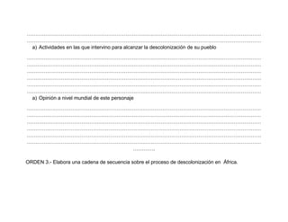 …………………………………………………………………………………………………………………………
…………………………………………………………………………………………………………………………
a) Actividades en las que intervino para alcanzar la descolonización de su pueblo
…………………………………………………………………………………………………………………………
…………………………………………………………………………………………………………………………
…………………………………………………………………………………………………………………………
…………………………………………………………………………………………………………………………
…………………………………………………………………………………………………………………………
…………………………………………………………………………………………………………………………
a) Opinión a nivel mundial de este personaje
…………………………………………………………………………………………………………………………
…………………………………………………………………………………………………………………………
…………………………………………………………………………………………………………………………
…………………………………………………………………………………………………………………………
…………………………………………………………………………………………………………………………
…………………………………………………………………………………………………………………………
………….
ORDEN 3.- Elabora una cadena de secuencia sobre el proceso de descolonización en África.
 