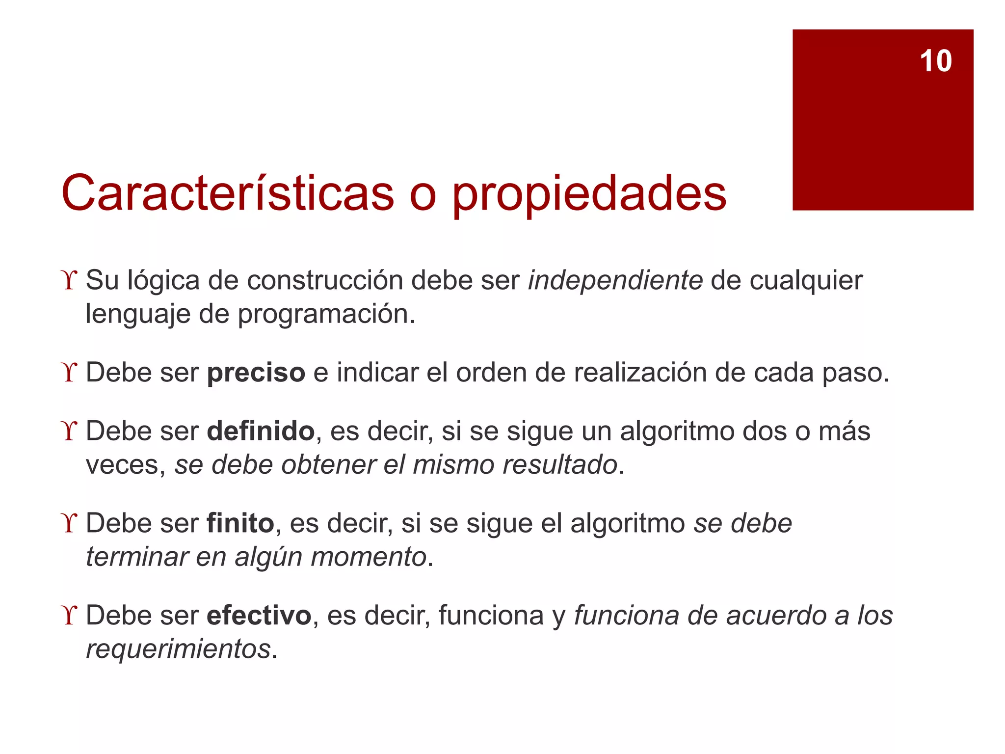 Características o propiedades
 Su lógica de construcción debe ser independiente de cualquier
lenguaje de programación.
 Debe ser preciso e indicar el orden de realización de cada paso.
 Debe ser definido, es decir, si se sigue un algoritmo dos o más
veces, se debe obtener el mismo resultado.
 Debe ser finito, es decir, si se sigue el algoritmo se debe
terminar en algún momento.
 Debe ser efectivo, es decir, funciona y funciona de acuerdo a los
requerimientos.
10
 