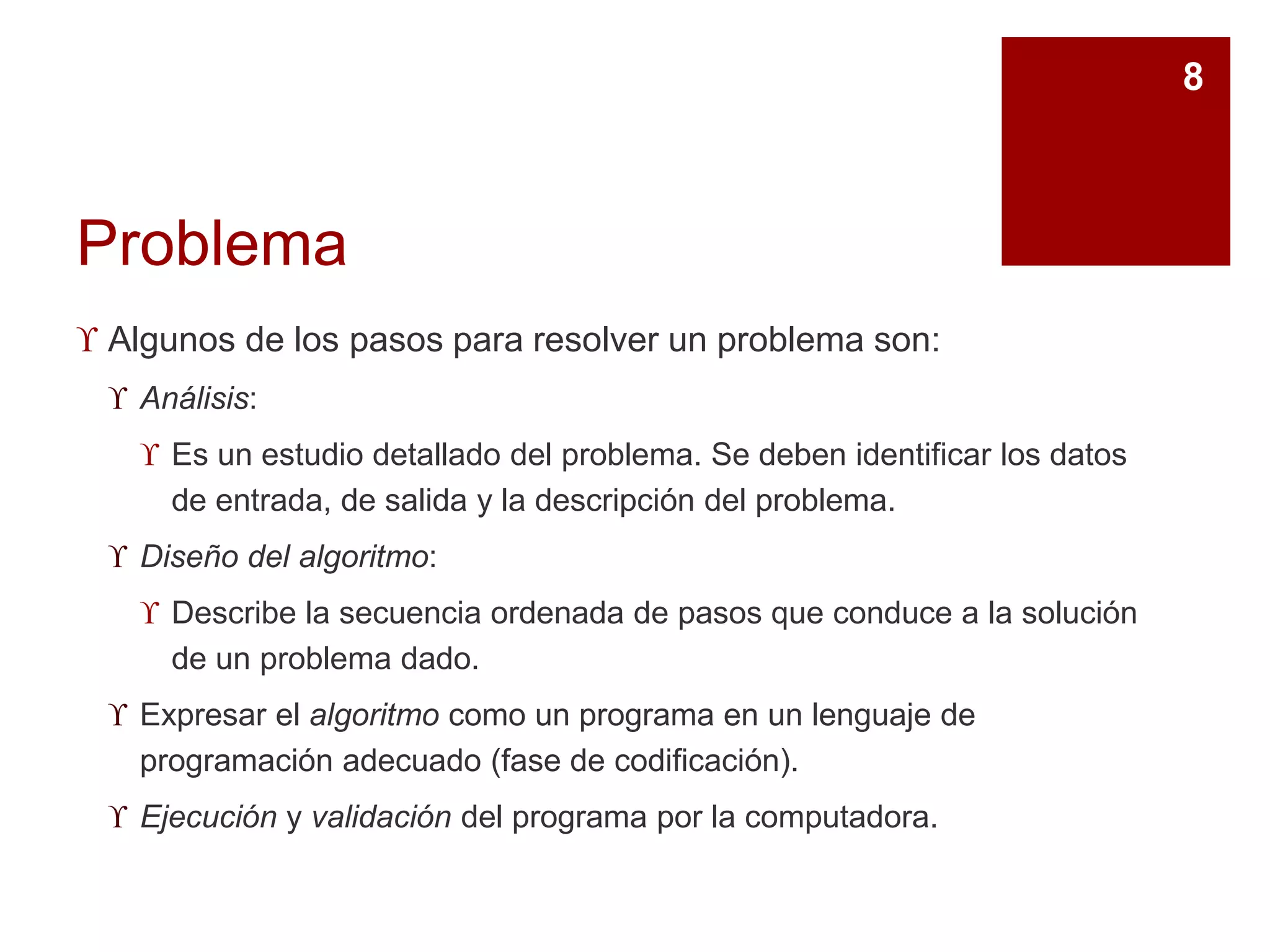 Problema
 Algunos de los pasos para resolver un problema son:
 Análisis:
 Es un estudio detallado del problema. Se deben identificar los datos
de entrada, de salida y la descripción del problema.
 Diseño del algoritmo:
 Describe la secuencia ordenada de pasos que conduce a la solución
de un problema dado.
 Expresar el algoritmo como un programa en un lenguaje de
programación adecuado (fase de codificación).
 Ejecución y validación del programa por la computadora.
8
 