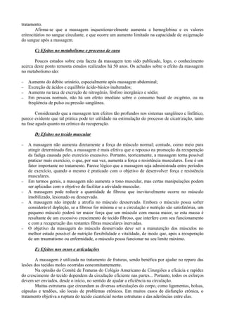 tratamento.
Afirma-se que a massagem inquestionavelmente aumenta a hemoglobina e os valores
eritrocitários no sangue circulante, e que ocorre um aumento limitado na capacidade de oxigenação
do sangue após a massagem.
C) Efeitos no metabolismo e processo de cura
Poucos estudos sobre esta faceta da massagem tem sido publicado, logo, o conhecimento
acerca deste ponto remonta estudos realizados há 50 anos. Os achados sobre o efeito da massagem
no metabolismo são:
− Aumento do débito urinário, especialmente após massagem abdominal;
− Excreção de ácidos e equilíbrio ácido-básico inalterados;
− Aumento na taxa de excreção de nitrogênio, fósforo inorgânico e sódio;
− Em pessoas normais, não há um efeito imediato sobre o consumo basal de oxigênio, ou na
freqüência de pulso ou pressão sangüínea.
Considerando que a massagem tem efeitos tão profundos nos sistemas sangüíneo e linfático,
parece evidente que tal prática pode ter utilidade na estimulação do processo de cicatrização, tanto
na fase aguda quanto na crônica da recuperação.
D) Efeitos no tecido muscular
− A massagem não aumenta diretamente a força do músculo normal; contudo, como meio para
atingir determinado fim, a massagem é mais efetiva que o repouso na promoção da recuperação
da fadiga causada pelo exercício excessivo. Portanto, teoricamente, a massagem torna possível
praticar mais exercício, o que, por sua vez, aumenta a força e resistência musculares. Esse é um
fator importante no tratamento. Parece lógico que a massagem seja administrada entre períodos
de exercício, quando o mesmo é praticado com o objetivo de desenvolver força e resistência
musculares.
− Em termos gerais, a massagem não aumenta o tono muscular, mas certas manipulações podem
ser aplicadas com o objetivo de facilitar a atividade muscular.
− A massagem pode reduzir a quantidade de fibrose que inevitavelmente ocorre no músculo
imobilizado, lesionado ou desnervado.
− A massagem não impede a atrofia no músculo desnervado. Embora o músculo possa sofrer
considerável depleção, se a fibrose for mínima e se a circulação e nutrição são satisfatórias, um
pequeno músculo poderá ter maior força que um músculo com massa maior, se esta massa é
resultante de um excessivo crescimento de tecido fibroso, que interfere com seu funcionamento
e com a recuperação das restantes fibras musculares inervadas.
− O objetivo da massagem do músculo desnervado deve ser a manutenção dos músculos no
melhor estado possível de nutrição flexibilidade e vitalidade, de modo que, após a recuperação
de um traumatismo ou enfermidade, o músculo possa funcionar no seu limite máximo.
E) Efeitos nos ossos e articulações
A massagem é utilizada no tratamento de fraturas, sendo benéfica por ajudar no reparo das
lesões dos tecidos moles ocorridas concomitantemente.
Na opinião do Comitê de Fraturas do Colégio Americano de Cirurgiões a eficácia e rapidez
do crescimento do tecido dependem da circulação eficiente nas partes... Portanto, todos os esforços
devem ser enviados, desde o início, no sentido de ajudar a eficiência na circulação.
Muitas estruturas que circundam as diversas articulações do corpo, como ligamentos, bolsas,
cápsulas e tendões, são locais de problemas crônicos. Em muitos casos de disfunção crônica, o
tratamento objetiva a ruptura do tecido cicatricial nestas estruturas e das aderências entre elas.
 