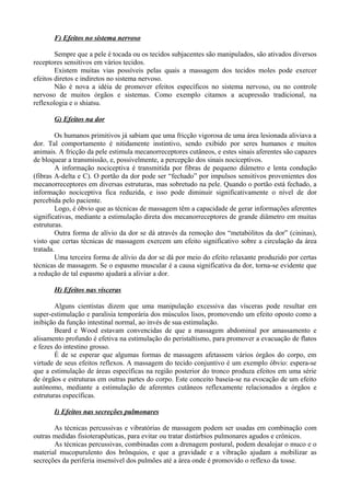 F) Efeitos no sistema nervoso
Sempre que a pele é tocada ou os tecidos subjacentes são manipulados, são ativados diversos
receptores sensitivos em vários tecidos.
Existem muitas vias possíveis pelas quais a massagem dos tecidos moles pode exercer
efeitos diretos e indiretos no sistema nervoso.
Não é nova a idéia de promover efeitos específicos no sistema nervoso, ou no controle
nervoso de muitos órgãos e sistemas. Como exemplo citamos a acupressão tradicional, na
reflexologia e o shiatsu.
G) Efeitos na dor
Os humanos primitivos já sabiam que uma fricção vigorosa de uma área lesionada aliviava a
dor. Tal comportamento é nitidamente instintivo, sendo exibido por seres humanos e muitos
animais. A fricção da pele estimula mecanorreceptores cutâneos, e estes sinais aferentes são capazes
de bloquear a transmissão, e, possivelmente, a percepção dos sinais nociceptivos.
A informação nociceptiva é transmitida por fibras de pequeno diâmetro e lenta condução
(fibras A-delta e C). O portão da dor pode ser “fechado” por impulsos sensitivos provenientes dos
mecanorreceptores em diversas estruturas, mas sobretudo na pele. Quando o portão está fechado, a
informação nociceptiva fica reduzida, e isso pode diminuir significativamente o nível de dor
percebida pelo paciente.
Logo, é óbvio que as técnicas de massagem têm a capacidade de gerar informações aferentes
significativas, mediante a estimulação direta dos mecanorreceptores de grande diâmetro em muitas
estruturas.
Outra forma de alívio da dor se dá através da remoção dos “metabólitos da dor” (cininas),
visto que certas técnicas de massagem exercem um efeito significativo sobre a circulação da área
tratada.
Uma terceira forma de alívio da dor se dá por meio do efeito relaxante produzido por certas
técnicas de massagem. Se o espasmo muscular é a causa significativa da dor, torna-se evidente que
a redução de tal espasmo ajudará a aliviar a dor.
H) Efeitos nas vísceras
Alguns cientistas dizem que uma manipulação excessiva das vísceras pode resultar em
super-estimulação e paralisia temporária dos músculos lisos, promovendo um efeito oposto como a
inibição da função intestinal normal, ao invés de sua estimulação.
Beard e Wood estavam convencidas de que a massagem abdominal por amassamento e
alisamento profundo é efetiva na estimulação do peristaltismo, para promover a evacuação de flatos
e fezes do intestino grosso.
É de se esperar que algumas formas de massagem afetassem vários órgãos do corpo, em
virtude de seus efeitos reflexos. A massagem do tecido conjuntivo é um exemplo óbvio: espera-se
que a estimulação de áreas específicas na região posterior do tronco produza efeitos em uma série
de órgãos e estruturas em outras partes do corpo. Este conceito baseia-se na evocação de um efeito
autônomo, mediante a estimulação de aferentes cutâneos reflexamente relacionados a órgãos e
estruturas específicas.
I) Efeitos nas secreções pulmonares
As técnicas percussivas e vibratórias de massagem podem ser usadas em combinação com
outras medidas fisioterapêuticas, para evitar ou tratar distúrbios pulmonares agudos e crônicos.
As técnicas percussivas, combinadas com a drenagem postural, podem desalojar o muco e o
material mucopurulento dos brônquios, e que a gravidade e a vibração ajudam a mobilizar as
secreções da periferia insensível dos pulmões até a área onde é promovido o reflexo da tosse.
 