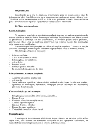 J) Efeitos na pele
Considerando que a pele é o órgão que primeiramente entra em contato com as mãos do
fisioterapeuta, não é descabido esperar que a massagem exerça pelo menos alguns efeitos na pele.
Tais efeitos podem ser benéficos ou maléficos. Se for usada quantidade excessiva d talco ou óleo na
pele, é provável que sua superfície fique entupida com resíduos do lubrificante.
K) Efeitos no tecido adiposo
Efeitos Psicológicos
Na massagem terapêutica a atenção concentrada do terapeuta no paciente, em combinação
com as agradáveis sensações físicas da massagem estabelece frequentemente uma relação pessoal
de proximidade e confiança. Em tais circunstâncias, os pacientes podem revelar problemas,
preocupações e fatos sobre sua saúde que eram triviais para contar ao médico. Tais informações
serão e deverão ser confidenciais.
O tratamento por massagem pode ter efeitos psicológicos negativos. O tempo e a atenção
devotados à massagem podem exagerar a seriedade do problema de saúde na mente do paciente.
São efeitos psicológicos da massagem:
− Relaxamento físico
− Alívio da ansiedade e da tensão
− Estimulação da atividade física
− Alívio da dor
− Estímulo sexual
− Sensação geral de bem-estar
− Fé generalizada na deposição das mãos
Principais usos da massagem terapêutica
− Ajudar no relaxamento geral ou local
− Aliviar a dor
− Tratar problemas específicos: edema crônico; tecido cicatricial; lesões de músculos, tendões,
ligamentos ou articulações; hematomas; constipação crônica; facilitação dos movimentos;
prevenção da deformidade.
Contra-indicações gerais à massagem
− Infecção aguda (osteomielite; artrite séptica, dermatite,...)
− Doença de pele
− Câncer ou tuberculose na região tratada
− Áreas de hiperestesia grave
− Presença de corpos estranhos
− Doença dos vasos sangüíneos
− Varicosidade, hemofilia, edema visível
Precauções gerais
A massagem é um tratamento relativamente seguro; contudo, os pacientes podem sofrer
algum dano, caso recebam um tratamento inadequado ou não apropriado. Obviamente, há
necessidade de uma avaliação cuidadosa da situação global do paciente.
 