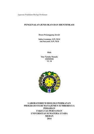 Laporan Praktikum Biologi Perikanan 
PENGENALAN JENIS IKAN DAN IDENTIFIKASI 
Dosen Penanggung Jawab 
Indra Lesmana, S.Pi, M.Si 
Ani Suryanti, S.Pi, M.Si 
Oleh 
Tiur Natalia Manalu 
120302028 
VI / B 
LABORATORIUM BIOLOGI PERIKANAN 
PROGRAM STUDI MANAJEMEN SUMBERDAYA 
PERAIRAN 
FAKULTAS PERTANIAN 
UNIVERSITAS SUMATERA UTARA 
MEDAN 
2014 
 