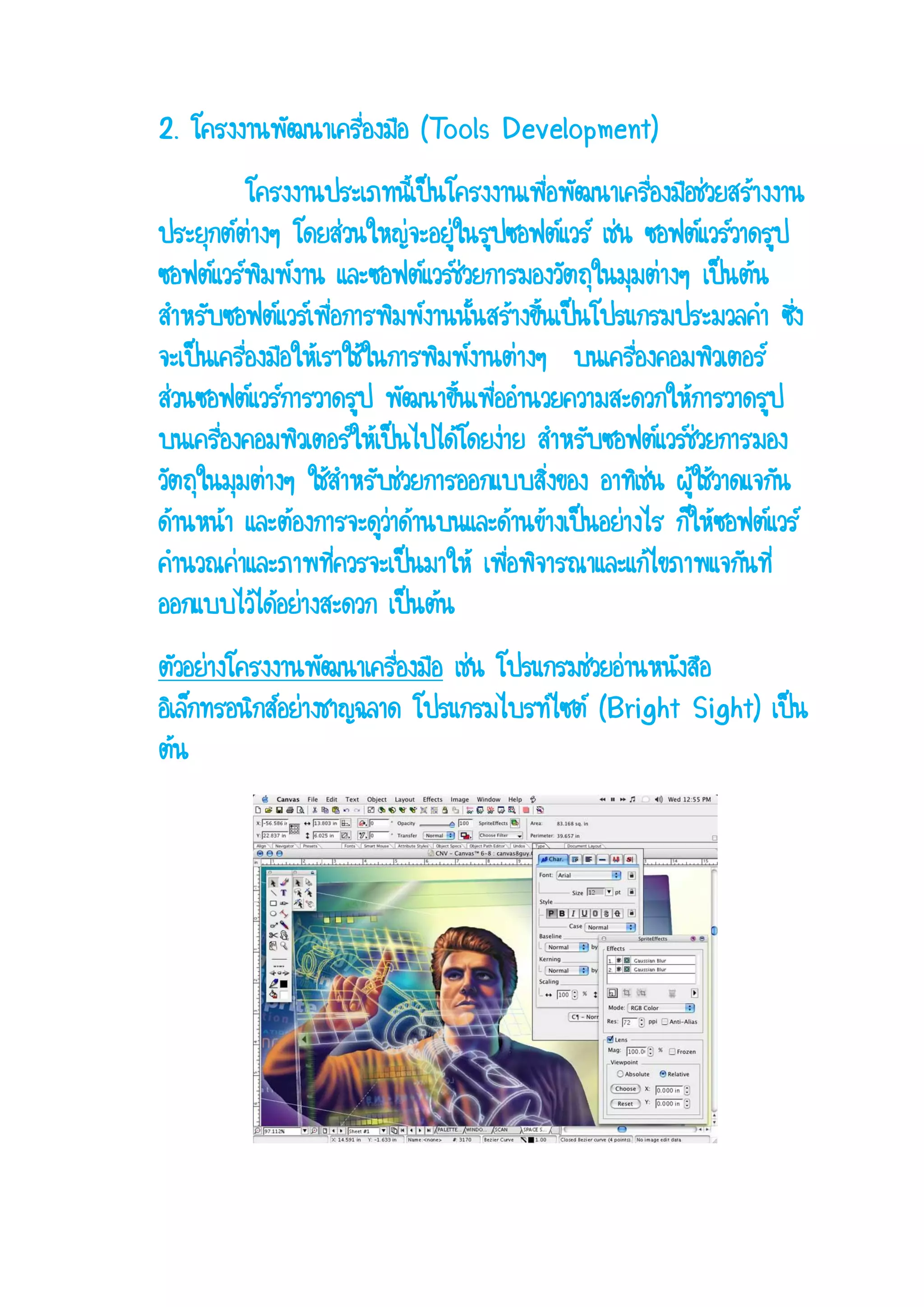 2. โครงงานพัฒนาเครื่องมือ (Tools Development) โครงงานประเภทนี้เป็นโครงงานเพื่อพัฒนาเครื่องมือช่วยสร้างงาน ประยุกต์ต่างๆ โดยส่วนใหญ่จะอยู่ในรูปซอฟต์แวร์ เช่น ซอฟต์แวร์วาดรูป ซอฟต์แวร์พิมพ์งาน และซอฟต์แวร์ช่วยการมองวัตถุในมุมต่างๆ เป็นต้น สาหรับซอฟต์แวร์เพื่อการพิมพ์งานนั้นสร้างขึ้นเป็นโปรแกรมประมวลคา ซึ่ง จะเป็นเครื่องมือให้เราใช้ในการพิมพ์งานต่างๆ บนเครื่องคอมพิวเตอร์ ส่วนซอฟต์แวร์การวาดรูป พัฒนาขึ้นเพื่ออานวยความสะดวกให้การวาดรูป บนเครื่องคอมพิวเตอร์ให้เป็นไปได้โดยง่าย สาหรับซอฟต์แวร์ช่วยการมอง วัตถุในมุมต่างๆ ใช้สาหรับช่วยการออกแบบสิ่งของ อาทิเช่น ผู้ใช้วาดแจกัน ด้านหน้า และต้องการจะดูว่าด้านบนและด้านข้างเป็นอย่างไร ก็ให้ซอฟต์แวร์ คานวณค่าและภาพที่ควรจะเป็นมาให้ เพื่อพิจารณาและแก้ไขภาพแจกันที่ ออกแบบไว้ได้อย่างสะดวก เป็นต้น ตัวอย่างโครงงานพัฒนาเครื่องมือ เช่น โปรแกรมช่วยอ่านหนังสือ อิเล็กทรอนิกส์อย่างชาญฉลาด โปรแกรมไบรท์ไซต์ (Bright Sight) เป็น ต้น  
