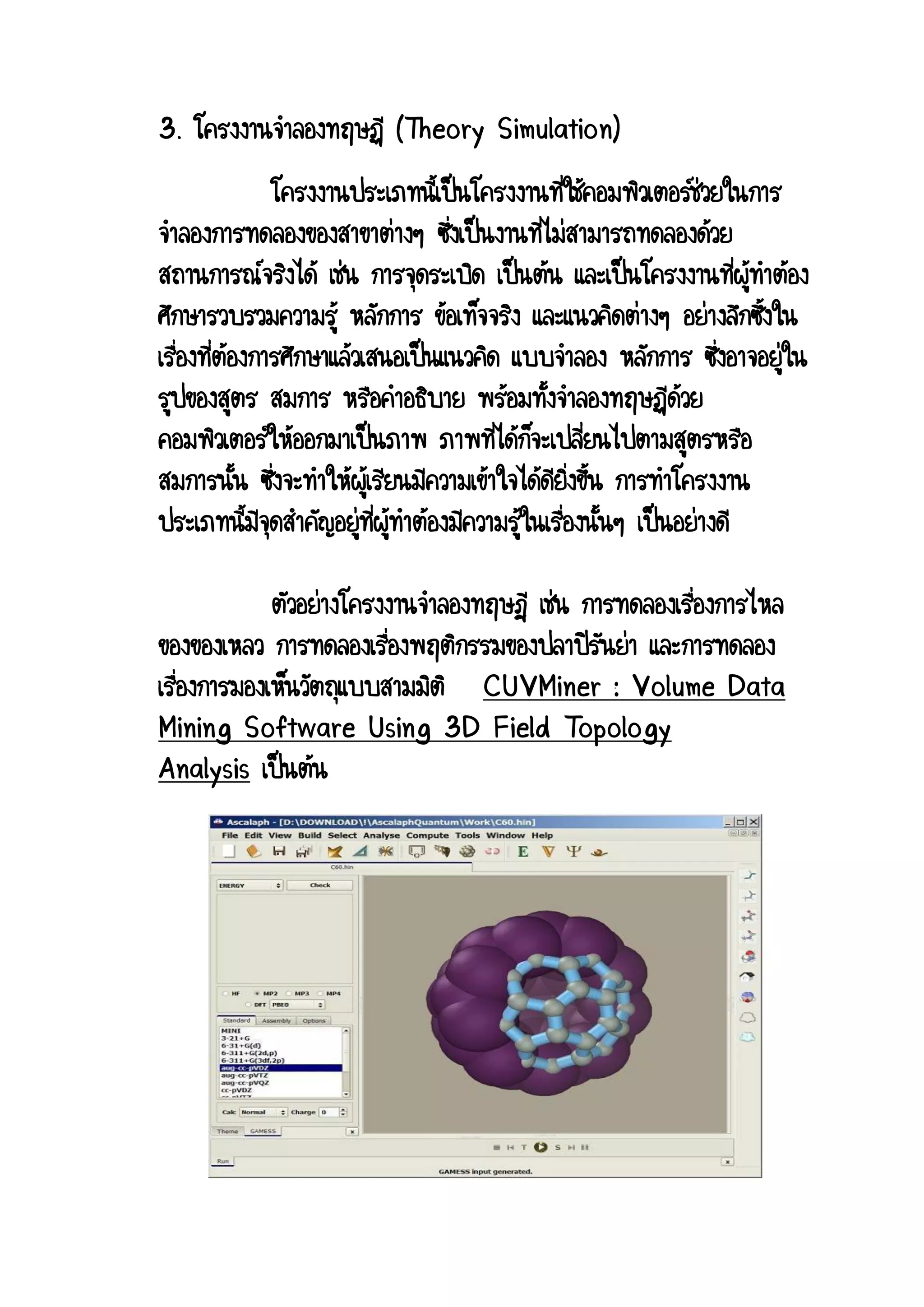 3. โครงงานจาลองทฤษฏี (Theory Simulation) โครงงานประเภทนี้เป็นโครงงานที่ใช้คอมพิวเตอร์ช่วยในการ จาลองการทดลองของสาขาต่างๆ ซึ่งเป็นงานที่ไม่สามารถทดลองด้วย สถานการณ์จริงได้ เช่น การจุดระเบิด เป็นต้น และเป็นโครงงานที่ผู้ทาต้อง ศึกษารวบรวมความรู้ หลักการ ข้อเท็จจริง และแนวคิดต่างๆ อย่างลึกซึ้งใน เรื่องที่ต้องการศึกษาแล้วเสนอเป็นแนวคิด แบบจาลอง หลักการ ซึ่งอาจอยู่ใน รูปของสูตร สมการ หรือคาอธิบาย พร้อมทั้งจาลองทฤษฏีด้วย คอมพิวเตอร์ให้ออกมาเป็นภาพ ภาพที่ได้ก็จะเปลี่ยนไปตามสูตรหรือ สมการนั้น ซึ่งจะทาให้ผู้เรียนมีความเข้าใจได้ดียิ่งขึ้น การทาโครงงาน ประเภทนี้มีจุดสาคัญอยู่ที่ผู้ทาต้องมีความรู้ในเรื่องนั้นๆ เป็นอย่างดี ตัวอย่างโครงงานจาลองทฤษฎี เช่น การทดลองเรื่องการไหล ของของเหลว การทดลองเรื่องพฤติกรรมของปลาปิรันย่า และการทดลอง เรื่องการมองเห็นวัตถุแบบสามมิติ CUVMiner : Volume Data Mining Software Using 3D Field Topology Analysis เป็นต้น  
