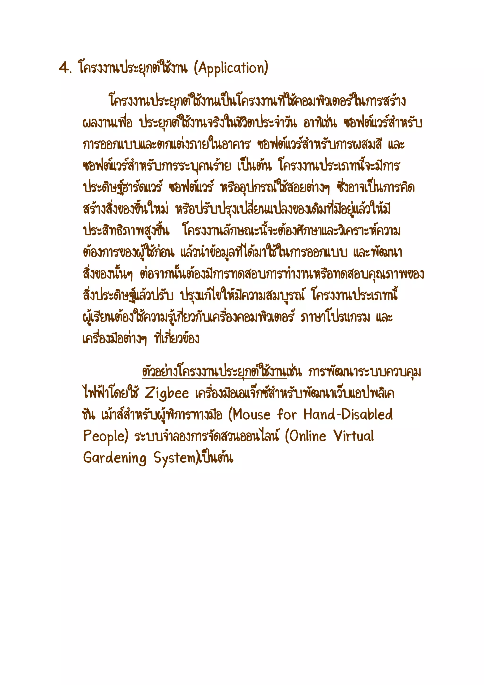 4. โครงงานประยุกต์ใช้งาน (Application) โครงงานประยุกต์ใช้งานเป็นโครงงานที่ใช้คอมพิวเตอร์ในการสร้าง ผลงานเพื่อ ประยุกต์ใช้งานจริงในชีวิตประจาวัน อาทิเช่น ซอฟต์แวร์สาหรับ การออกแบบและตกแต่งภายในอาคาร ซอฟต์แวร์สาหรับการผสมสี และ ซอฟต์แวร์สาหรับการระบุคนร้าย เป็นต้น โครงงานประเภทนี้จะมีการ ประดิษฐ์ฮาร์ดแวร์ ซอฟต์แวร์ หรืออุปกรณ์ใช้สอยต่างๆ ซึ่งอาจเป็นการคิด สร้างสิ่งของขึ้นใหม่ หรือปรับปรุงเปลี่ยนแปลงของเดิมที่มีอยู่แล้วให้มี ประสิทธิภาพสูงขึ้น โครงงานลักษณะนี้จะต้องศึกษาและวิเคราะห์ความ ต้องการของผู้ใช้ก่อน แล้วนาข้อมูลที่ได้มาใช้ในการออกแบบ และพัฒนา สิ่งของนั้นๆ ต่อจากนั้นต้องมีการทดสอบการทางานหรือทดสอบคุณภาพของ สิ่งประดิษฐ์แล้วปรับ ปรุงแก้ไขให้มีความสมบูรณ์ โครงงานประเภทนี้ ผู้เรียนต้องใช้ความรู้เกี่ยวกับเครื่องคอมพิวเตอร์ ภาษาโปรแกรม และ เครื่องมือต่างๆ ที่เกี่ยวข้อง ตัวอย่างโครงงานประยุกต์ใช้งานเช่น การพัฒนาระบบควบคุม ไฟฟ้าโดยใช้ Zigbee เครื่องมือเอแจ็กซ์สาหรับพัฒนาเว็บแอปพลิเค ชัน เม้าส์สาหรับผู้พิการทางมือ (Mouse for Hand-Disabled People) ระบบจาลองการจัดสวนออนไลน์ (Online Virtual Gardening System)เป็นต้น  