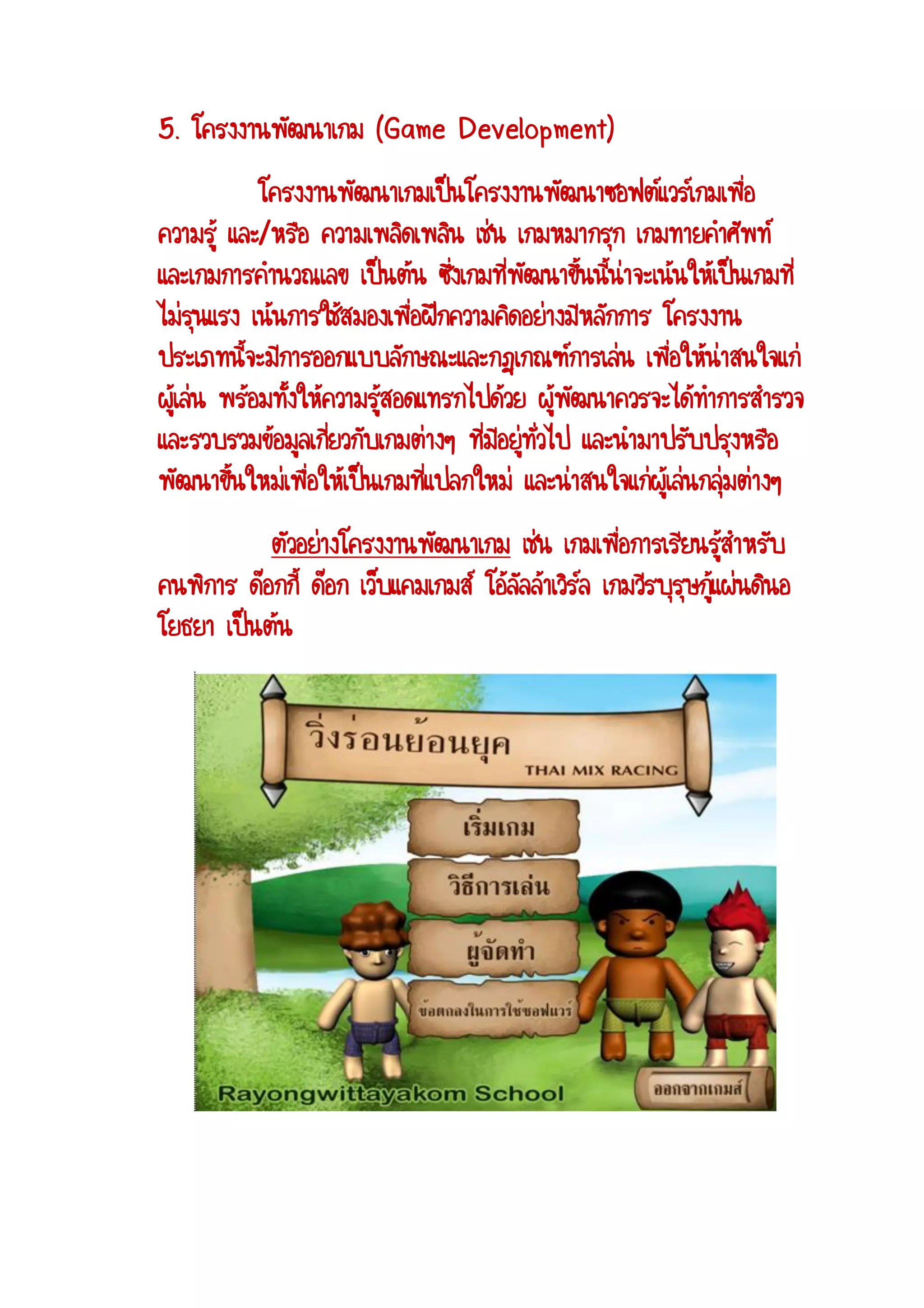5. โครงงานพัฒนาเกม (Game Development) โครงงานพัฒนาเกมเป็นโครงงานพัฒนาซอฟต์แวร์เกมเพื่อ ความรู้ และ/หรือ ความเพลิดเพลิน เช่น เกมหมากรุก เกมทายคาศัพท์ และเกมการคานวณเลข เป็นต้น ซึ่งเกมที่พัฒนาขึ้นนี้น่าจะเน้นให้เป็นเกมที่ ไม่รุนแรง เน้นการใช้สมองเพื่อฝึกความคิดอย่างมีหลักการ โครงงาน ประเภทนี้จะมีการออกแบบลักษณะและกฎเกณฑ์การเล่น เพื่อให้น่าสนใจแก่ ผู้เล่น พร้อมทั้งให้ความรู้สอดแทรกไปด้วย ผู้พัฒนาควรจะได้ทาการสารวจ และรวบรวมข้อมูลเกี่ยวกับเกมต่างๆ ที่มีอยู่ทั่วไป และนามาปรับปรุงหรือ พัฒนาขึ้นใหม่เพื่อให้เป็นเกมที่แปลกใหม่ และน่าสนใจแก่ผู้เล่นกลุ่มต่างๆ ตัวอย่างโครงงานพัฒนาเกม เช่น เกมเพื่อการเรียนรู้สาหรับ คนพิการ ด๊อกกี้ ด๊อก เว็บแคมเกมส์ โอ้ลัลล้าเวิร์ล เกมวีรบุรุษกู้แผ่นดินอ โยธยา เป็นต้น  