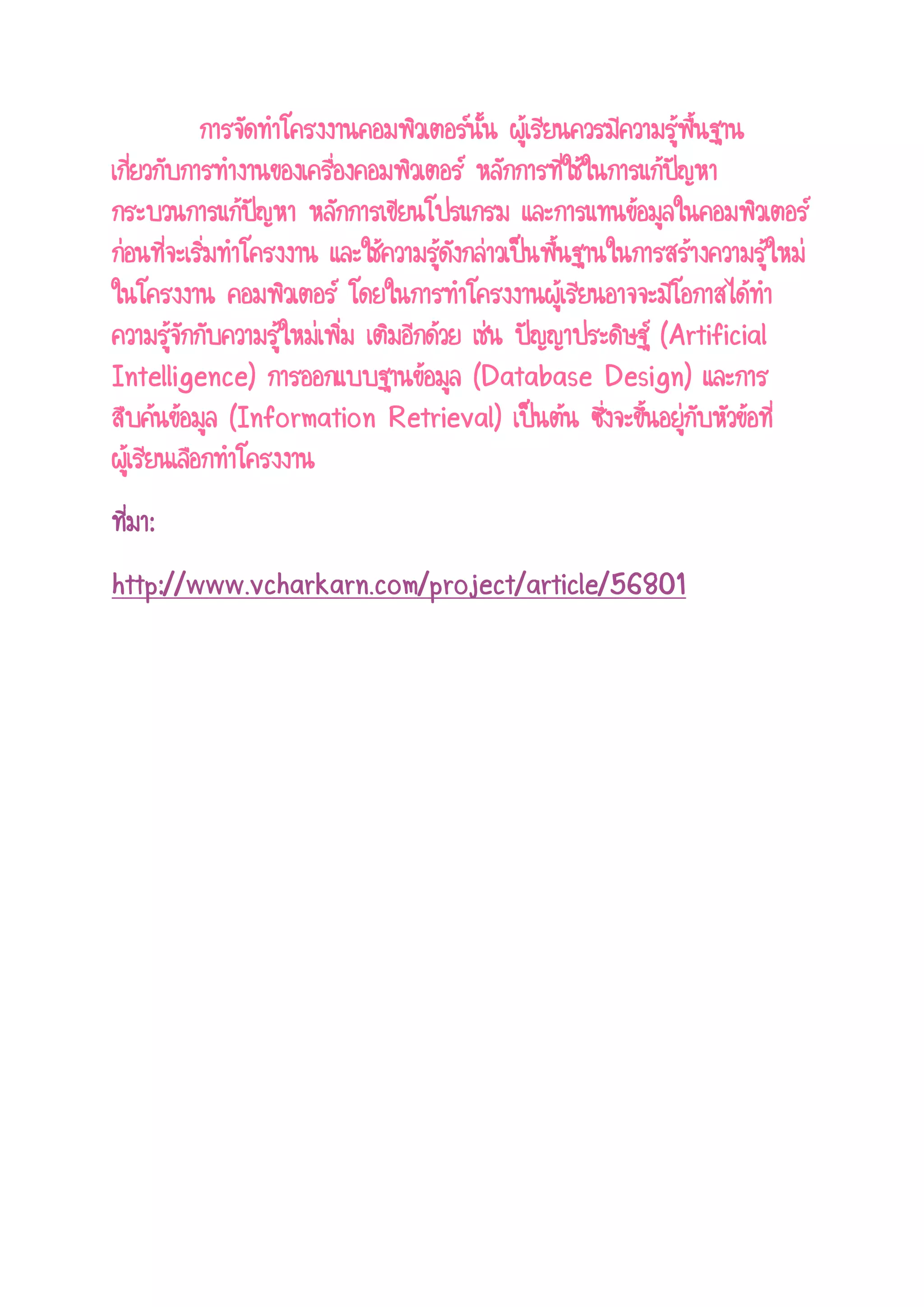 การจัดทาโครงงานคอมพิวเตอร์นั้น ผู้เรียนควรมีความรู้พื้นฐาน เกี่ยวกับการทางานของเครื่องคอมพิวเตอร์ หลักการที่ใช้ในการแก้ปัญหา กระบวนการแก้ปัญหา หลักการเขียนโปรแกรม และการแทนข้อมูลในคอมพิวเตอร์ ก่อนที่จะเริ่มทาโครงงาน และใช้ความรู้ดังกล่าวเป็นพื้นฐานในการสร้างความรู้ใหม่ ในโครงงาน คอมพิวเตอร์ โดยในการทาโครงงานผู้เรียนอาจจะมีโอกาสได้ทา ความรู้จักกับความรู้ใหม่เพิ่ม เติมอีกด้วย เช่น ปัญญาประดิษฐ์ (Artificial Intelligence) การออกแบบฐานข้อมูล (Database Design) และการ สืบค้นข้อมูล (Information Retrieval) เป็นต้น ซึ่งจะขึ้นอยู่กับหัวข้อที่ ผู้เรียนเลือกทาโครงงาน ที่มา: 
http://www.vcharkarn.com/project/article/56801 
