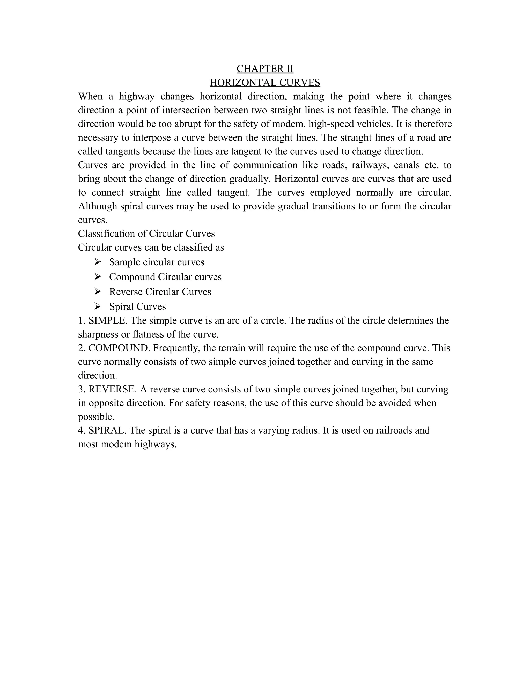 CHAPTER II
HORIZONTAL CURVES
When a highway changes horizontal direction, making the point where it changes
direction a point of intersection between two straight lines is not feasible. The change in
direction would be too abrupt for the safety of modem, high-speed vehicles. It is therefore
necessary to interpose a curve between the straight lines. The straight lines of a road are
called tangents because the lines are tangent to the curves used to change direction.
Curves are provided in the line of communication like roads, railways, canals etc. to
bring about the change of direction gradually. Horizontal curves are curves that are used
to connect straight line called tangent. The curves employed normally are circular.
Although spiral curves may be used to provide gradual transitions to or form the circular
curves.
Classification of Circular Curves
Circular curves can be classified as
 Sample circular curves
 Compound Circular curves
 Reverse Circular Curves
 Spiral Curves
1. SIMPLE. The simple curve is an arc of a circle. The radius of the circle determines the
sharpness or flatness of the curve.
2. COMPOUND. Frequently, the terrain will require the use of the compound curve. This
curve normally consists of two simple curves joined together and curving in the same
direction.
3. REVERSE. A reverse curve consists of two simple curves joined together, but curving
in opposite direction. For safety reasons, the use of this curve should be avoided when
possible.
4. SPIRAL. The spiral is a curve that has a varying radius. It is used on railroads and
most modem highways.
 