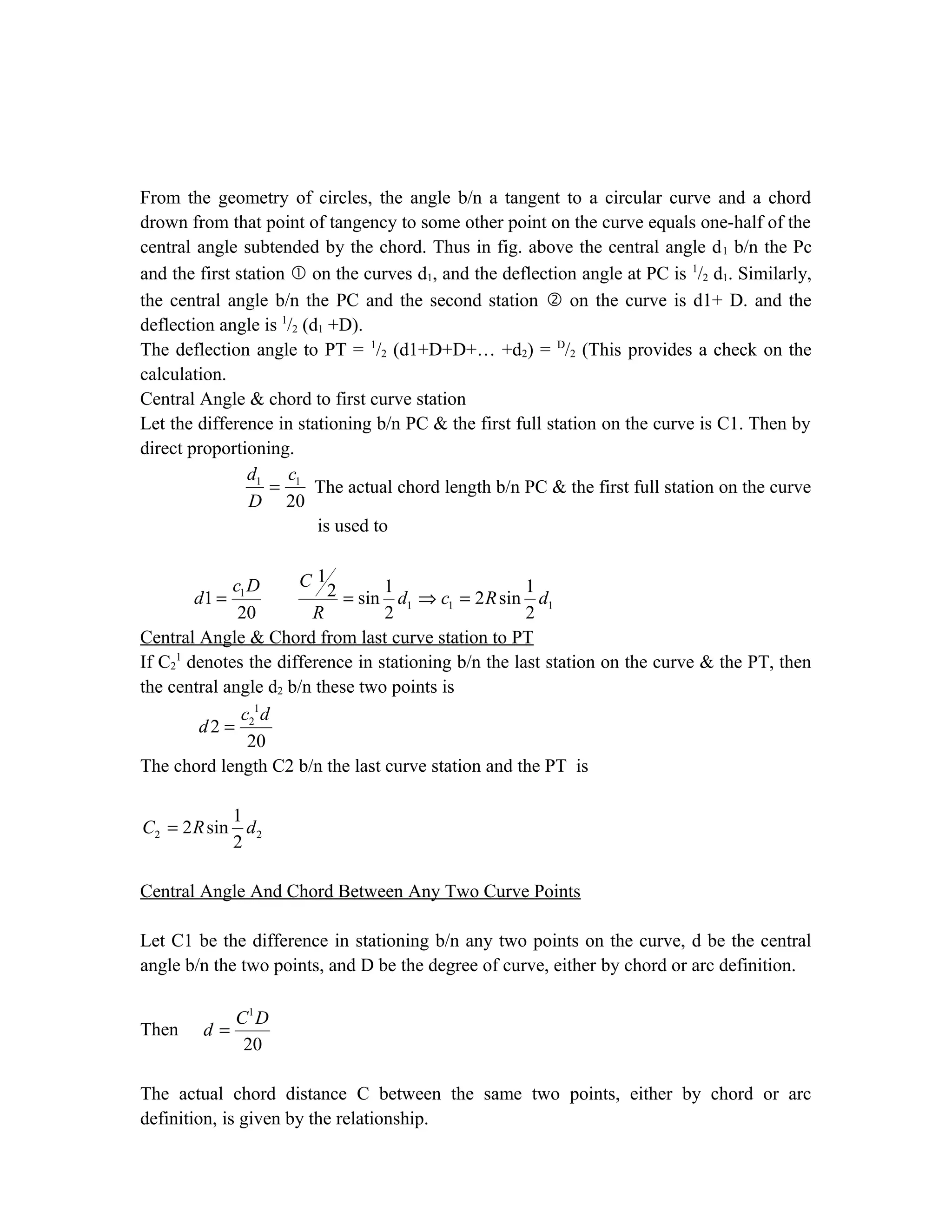From the geometry of circles, the angle b/n a tangent to a circular curve and a chord
drown from that point of tangency to some other point on the curve equals one-half of the
central angle subtended by the chord. Thus in fig. above the central angle d1 b/n the Pc
and the first station  on the curves d1, and the deflection angle at PC is 1
/2 d1. Similarly,
the central angle b/n the PC and the second station  on the curve is d1+ D. and the
deflection angle is 1
/2 (d1 +D).
The deflection angle to PT = 1
/2 (d1+D+D+… +d2) = D
/2 (This provides a check on the
calculation.
Central Angle & chord to first curve station
Let the difference in stationing b/n PC & the first full station on the curve is C1. Then by
direct proportioning.
1 1
20
d c
D
= The actual chord length b/n PC & the first full station on the curve
is used to
1
1 1 1
1
1 121 sin 2 sin
20 2 2
Cc D
d d c R d
R
= = ⇒ =
Central Angle & Chord from last curve station to PT
If C2
1
denotes the difference in stationing b/n the last station on the curve & the PT, then
the central angle d2 b/n these two points is
1
2
2
20
c d
d =
The chord length C2 b/n the last curve station and the PT is
2 2
1
2 sin
2
C R d=
Central Angle And Chord Between Any Two Curve Points
Let C1 be the difference in stationing b/n any two points on the curve, d be the central
angle b/n the two points, and D be the degree of curve, either by chord or arc definition.
Then
1
20
C D
d =
The actual chord distance C between the same two points, either by chord or arc
definition, is given by the relationship.
 