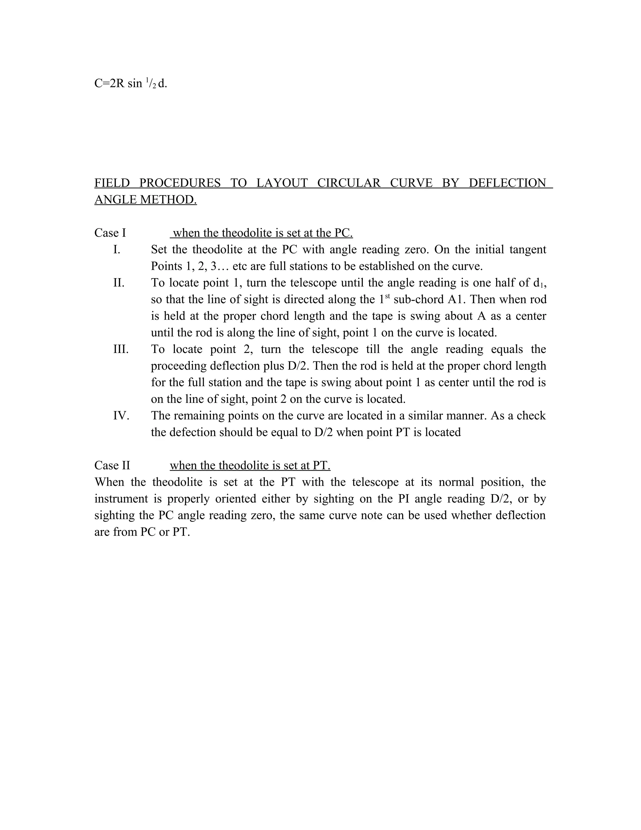 C=2R sin 1
/2 d.
FIELD PROCEDURES TO LAYOUT CIRCULAR CURVE BY DEFLECTION
ANGLE METHOD.
Case I when the theodolite is set at the PC.
I. Set the theodolite at the PC with angle reading zero. On the initial tangent
Points 1, 2, 3… etc are full stations to be established on the curve.
II. To locate point 1, turn the telescope until the angle reading is one half of d1,
so that the line of sight is directed along the 1st
sub-chord A1. Then when rod
is held at the proper chord length and the tape is swing about A as a center
until the rod is along the line of sight, point 1 on the curve is located.
III. To locate point 2, turn the telescope till the angle reading equals the
proceeding deflection plus D/2. Then the rod is held at the proper chord length
for the full station and the tape is swing about point 1 as center until the rod is
on the line of sight, point 2 on the curve is located.
IV. The remaining points on the curve are located in a similar manner. As a check
the defection should be equal to D/2 when point PT is located
Case II when the theodolite is set at PT.
When the theodolite is set at the PT with the telescope at its normal position, the
instrument is properly oriented either by sighting on the PI angle reading D/2, or by
sighting the PC angle reading zero, the same curve note can be used whether deflection
are from PC or PT.
 