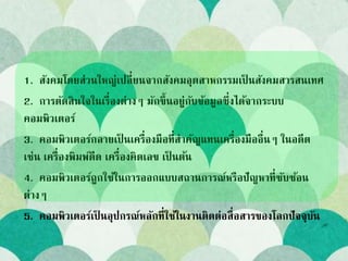 1. สังคมโดยส่วนใหญ่เปลี่ยนจากสังคมอุตสาหกรรมเป็ นสังคมสารสนเทศ
2. การตัดสินใจในเรื่องต่างๆ มักขึ้นอยู่กับข้อมูลซึ่งได้จากระบบ
คอมพิวเตอร์
3. คอมพิวเตอร์กลายเป็ นเครื่องมือที่สาคัญแทนเครื่องมืออื่นๆ ในอดีต
เช่น เครื่องพิมพ์ดีด เครื่องคิดเลข เป็ นต้น
4. คอมพิวเตอร์ถูกใช้ในการออกแบบสถานการณ์หรือปัญหาที่ซับซ้อน
ต่างๆ
5. คอมพิวเตอร์เป็ นอุปกรณ์หลักที่ใช้ในงานติดต่อสื่อสารของโลกปัจจุบัน
 