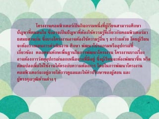 โครงงานคอมพิวเตอร์เป็ นกิจกรรมหนึ่งที่ผู้เรียนสามารถศึกษา
ปัญหาที่ตนสนใจ ซึ่งอาจเป็ นปัญหาที่ต้องใช้ความรู้ที่เกี่ยวกับคอมพิวเตอร์มา
ผสมผสานกัน ซึ่งบางโครงงานอาจต้องใช้ความรู้อื่นๆ มาร่วมด้วย โดยผู้เรียน
จะต้องวางแผนการดาเนินงาน ศึกษา พัฒนาโปรแกรมหรืออุปกรณ์ที่
เกี่ยวข้อง ตลอดจนทักษะพื้นฐานในการพัฒนาโครงงาน โครงงานบางเรื่อง
อาจต้องการวัสดุอุปกรณ์นอกเหนือจากที่มีอยู่ ซึ่งผู้เรียนจะต้องพัฒนาขึ้น หรือ
ดัดแปลงเพื่อให้ใช้งานได้ตรงกับความต้องการ โดยในการพัฒนาโครงงาน
คอมพิวเตอร์จะอยู่ภายใต้การดูแลและให้คาปรึกษาของผู้สอน และ
ผู้ทรงคุณวุฒิด้านต่างๆ
 