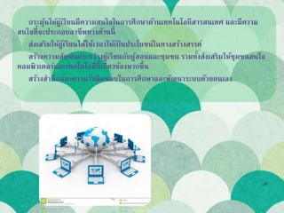 กระตุ้นให้ผู้เรียนมีความสนใจในการศึกษาด้านเทคโนโลยีสารสนเทศ และมีความ
สนใจที่จะประกอบอาชีพทางด้านนี้
ส่งเสริมให้ผู้เรียนได้ใช้เวลาให้เป็ นประโยชน์ในทางสร้างสรรค์
สร้างความสัมพันธ์ระหว่างผู้เรียนกับผู้สอนและชุมชน รวมทั้งส่งเสริมให้ชุมชนสนใจ
คอมพิวเตอร์และเทคโนโลยีที่เกี่ยวข้องมากขึ้น
สร้างสานึกและความรับผิดชอบในการศึกษาและพัฒนาระบบด้วยตนเอง
 