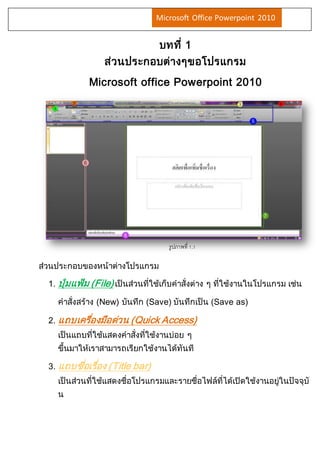 Microsoft Office Powerpoint 2010 
บทที่ 1 
ส่วนประกอบต่างๆขอโปรแกรม 
Microsoft office Powerpoint 2010 
ส่วนประกอบของหน้าต่างโปรแกรม 
รูปภาพที่ 1.1 
1. ปุ่มแฟ้ม (File) เป็นส่วนที่ใช้เก็บคาสั่งต่าง ๆ ที่ใช้งานในโปรแกรม เช่น 
คาสั่งสร้าง (New) บันทึก (Save) บันทึกเป็น (Save as) 
2. แถบเครอื่งมือด่วน (Quick Access) 
เป็นแถบที่ใช้แสดงคาสั่งที่ใช้งานบ่อย ๆ 
ขึ้นมาให้เราสามารถเรียกใช้งานได้ทันที 
3. แถบชอื่เรอื่ง (Title bar) 
เป็นส่วนที่ใช้แสดงชื่อโปรแกรมและรายชื่อไฟล์ที่ได้เปิดใช้งานอยู่ในปัจจุบั 
น 
 