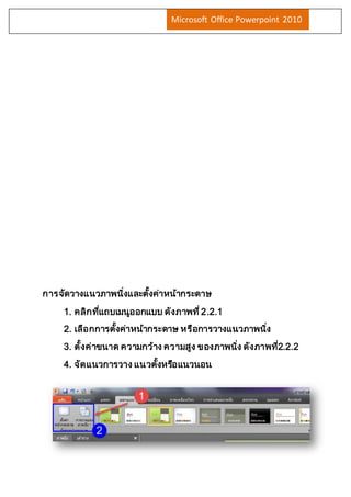 Microsoft Office Powerpoint 2010 
การจัดวางแนวภาพนงิ่และตงั้ค่าหน้ากระดาษ 
1. คลิกทแี่ถบเมนูออกแบบ ดังภาพที่2.2.1 
2. เลือกการตงั้ค่าหน้ากระดาษ หรือการวางแนวภาพนงิ่ 
3. ตั้งค่าขนาด ความกว้าง ความสูง ของภาพนงิ่ ดังภาพท2ี่.2.2 
4. จัดแนวการวาง แนวตงั้หรอืแนวนอน 
 