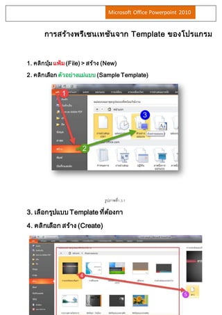 Microsoft Office Powerpoint 2010 
การสร้างพรีเซนเทชันจาก Template ของโปรแกรม 
1. คลิกปมุ่ แฟ้ม (File) > สร้าง (New) 
2. คลิกเลือก ตัวอย่างแม่แบบ (Sample Template) 
3. เลือกรูปแบบ Template ที่ต้องกา 
4. คลิกเลือก สร้าง (Create) 
รูปภาพที่1.3.1 
 