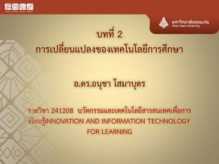 บทที่ 2 การเปลี่ยนแปลงของเทคโนโลยีการศึกษา 
อ.ดร.อนุชา โสมาบุตร 
รายวิชา 241208 นวัตกรรมและเทคโนโลยีสารสนเทศเพื่อการ เรียนรู้INNOVATION AND INFORMATION TECHNOLOGY FOR LEARNING 
 