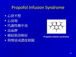 18 
Propofol Infusion Syndrome 
• 心律不整 
• 心衰竭 
• 代謝性酸中毒 
• 高血鉀 
• 橫紋肌溶解症 
• 與劑量或濃度相關 
Propofol infusion syndrome 
 