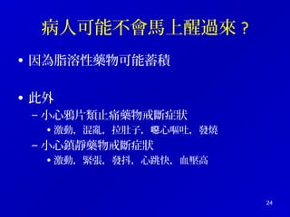 病人可能不會馬上醒過來? 
• 因為脂溶性藥物可能蓄積 
• 此外 
– 小心鴉片類止痛藥物戒斷症狀 
• 激動，混亂，拉肚子，噁心嘔吐，發燒 
– 小心鎮靜藥物戒斷症狀 
• 激動，緊張，發抖，心跳快，血壓高 
24 
 